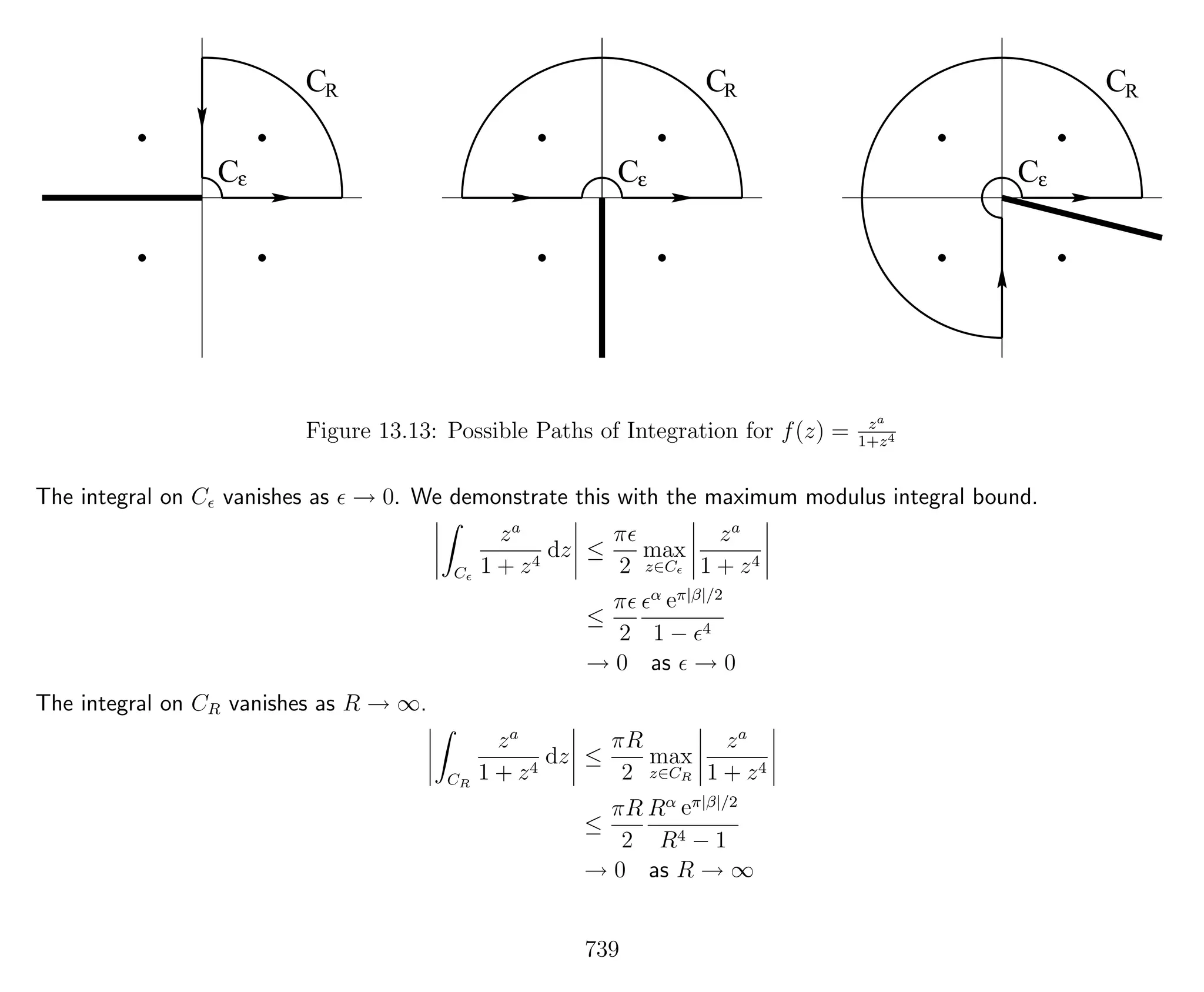 C
C
C
C
C
C
R
ε ε
R
ε
R
Figure 13.13: Possible Paths of Integration for f(z) = za
1+z4
The integral on C vanishes as → 0. We demonstrate this with the maximum modulus integral bound.
C
za
1 + z4
dz ≤
π
2
max
z∈C
za
1 + z4
≤
π
2
α eπ|β|/2
1 − 4
→ 0 as → 0
The integral on CR vanishes as R → ∞.
CR
za
1 + z4
dz ≤
πR
2
max
z∈CR
za
1 + z4
≤
πR
2
Rα eπ|β|/2
R4 − 1
→ 0 as R → ∞
739
 