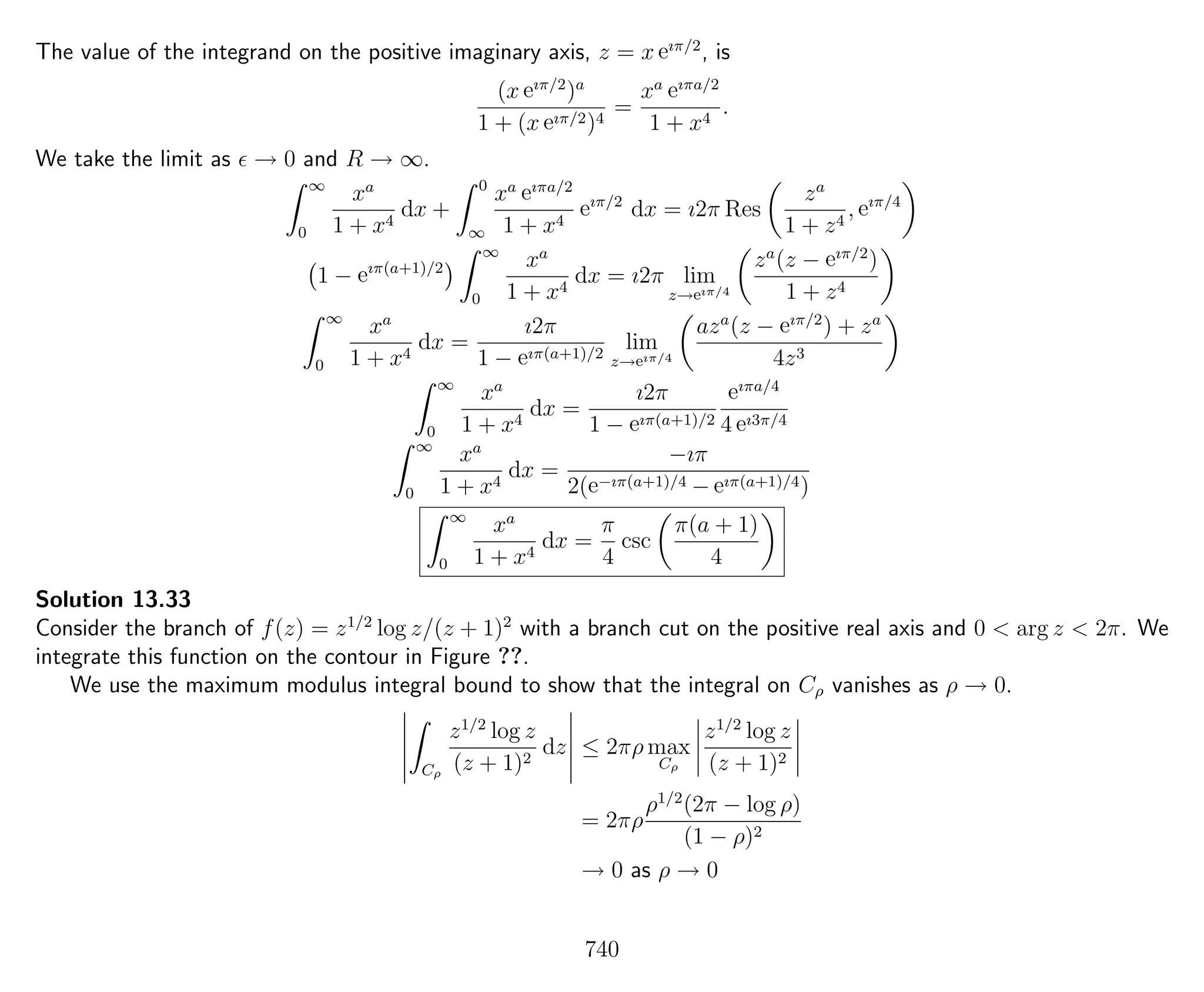 The value of the integrand on the positive imaginary axis, z = x eıπ/2
, is
(x eıπ/2
)a
1 + (x eıπ/2)4
=
xa eıπa/2
1 + x4
.
We take the limit as → 0 and R → ∞.
∞
0
xa
1 + x4
dx +
0
∞
xa eıπa/2
1 + x4
eıπ/2
dx = ı2π Res
za
1 + z4
, eıπ/4
1 − eıπ(a+1)/2
∞
0
xa
1 + x4
dx = ı2π lim
z→eıπ/4
za
(z − eıπ/2
)
1 + z4
∞
0
xa
1 + x4
dx =
ı2π
1 − eıπ(a+1)/2
lim
z→eıπ/4
aza
(z − eıπ/2
) + za
4z3
∞
0
xa
1 + x4
dx =
ı2π
1 − eıπ(a+1)/2
eıπa/4
4 eı3π/4
∞
0
xa
1 + x4
dx =
−ıπ
2(e−ıπ(a+1)/4 − eıπ(a+1)/4)
∞
0
xa
1 + x4
dx =
π
4
csc
π(a + 1)
4
Solution 13.33
Consider the branch of f(z) = z1/2
log z/(z + 1)2
with a branch cut on the positive real axis and 0 < arg z < 2π. We
integrate this function on the contour in Figure ??.
We use the maximum modulus integral bound to show that the integral on Cρ vanishes as ρ → 0.
Cρ
z1/2
log z
(z + 1)2
dz ≤ 2πρ max
Cρ
z1/2
log z
(z + 1)2
= 2πρ
ρ1/2
(2π − log ρ)
(1 − ρ)2
→ 0 as ρ → 0
740
 