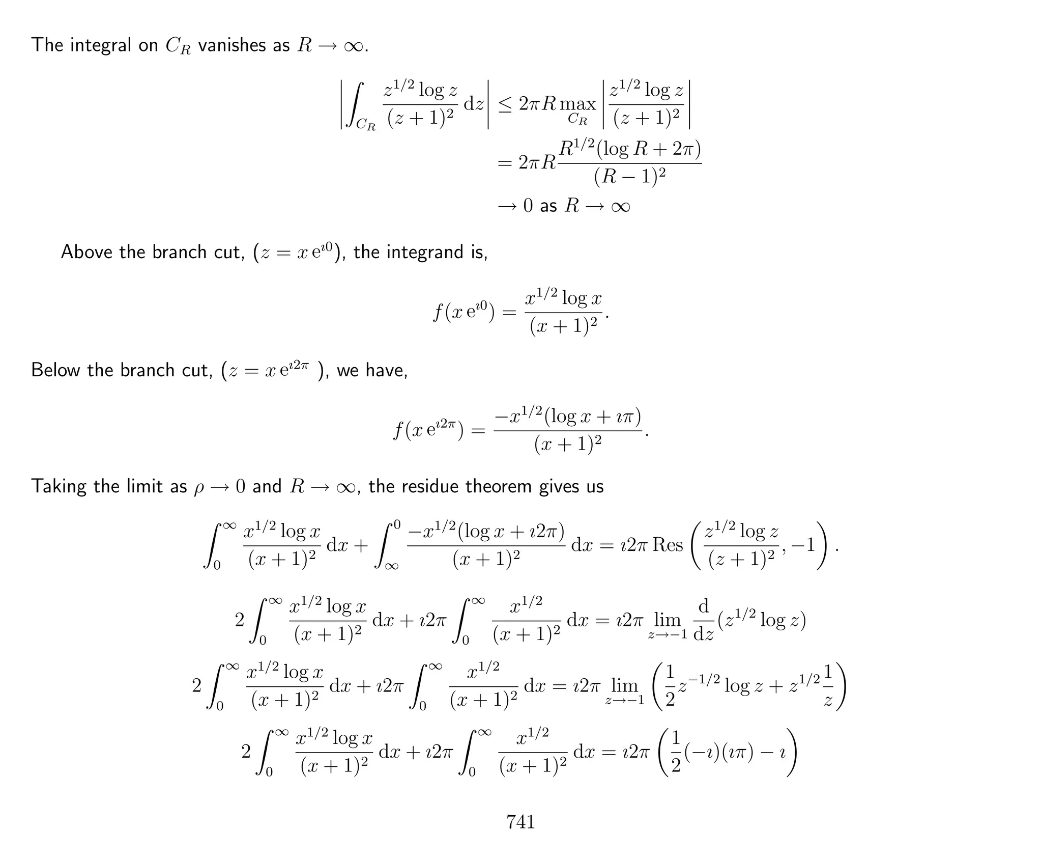 The integral on CR vanishes as R → ∞.
CR
z1/2
log z
(z + 1)2
dz ≤ 2πR max
CR
z1/2
log z
(z + 1)2
= 2πR
R1/2
(log R + 2π)
(R − 1)2
→ 0 as R → ∞
Above the branch cut, (z = x eı0
), the integrand is,
f(x eı0
) =
x1/2
log x
(x + 1)2
.
Below the branch cut, (z = x eı2π
), we have,
f(x eı2π
) =
−x1/2
(log x + ıπ)
(x + 1)2
.
Taking the limit as ρ → 0 and R → ∞, the residue theorem gives us
∞
0
x1/2
log x
(x + 1)2
dx +
0
∞
−x1/2
(log x + ı2π)
(x + 1)2
dx = ı2π Res
z1/2
log z
(z + 1)2
, −1 .
2
∞
0
x1/2
log x
(x + 1)2
dx + ı2π
∞
0
x1/2
(x + 1)2
dx = ı2π lim
z→−1
d
dz
(z1/2
log z)
2
∞
0
x1/2
log x
(x + 1)2
dx + ı2π
∞
0
x1/2
(x + 1)2
dx = ı2π lim
z→−1
1
2
z−1/2
log z + z1/2 1
z
2
∞
0
x1/2
log x
(x + 1)2
dx + ı2π
∞
0
x1/2
(x + 1)2
dx = ı2π
1
2
(−ı)(ıπ) − ı
741
 