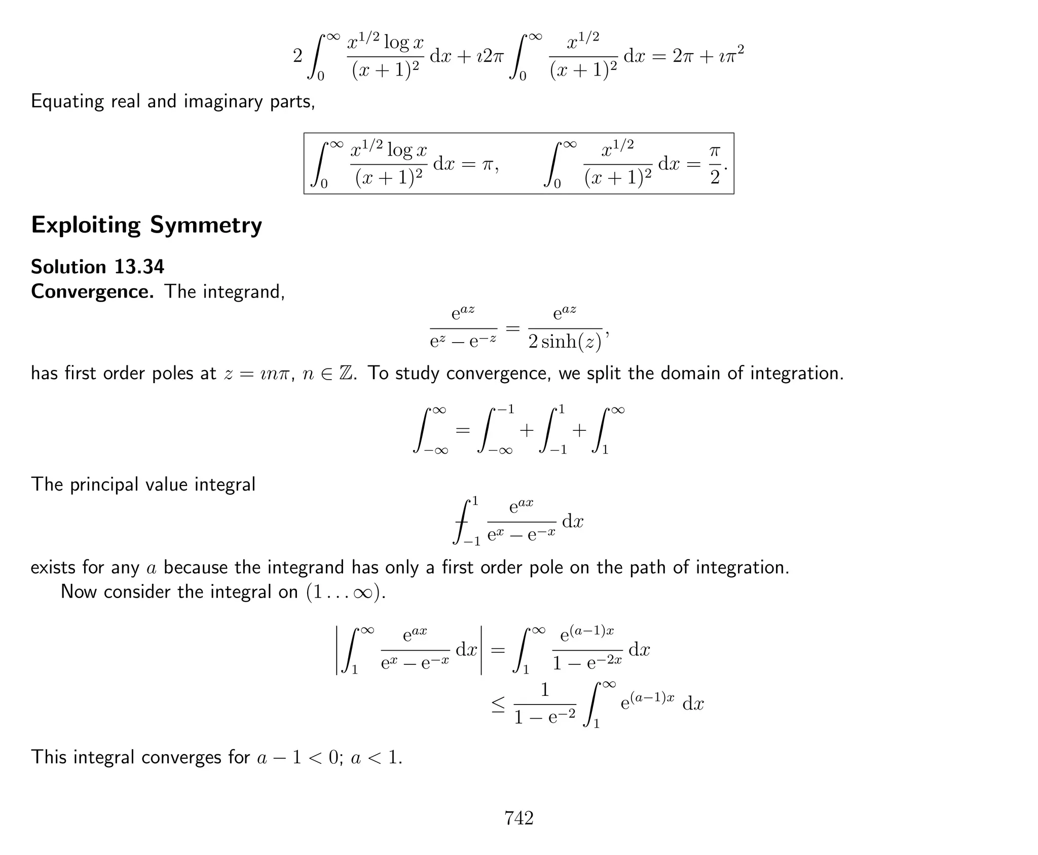 2
∞
0
x1/2
log x
(x + 1)2
dx + ı2π
∞
0
x1/2
(x + 1)2
dx = 2π + ıπ2
Equating real and imaginary parts,
∞
0
x1/2
log x
(x + 1)2
dx = π,
∞
0
x1/2
(x + 1)2
dx =
π
2
.
Exploiting Symmetry
Solution 13.34
Convergence. The integrand,
eaz
ez − e−z
=
eaz
2 sinh(z)
,
has ﬁrst order poles at z = ınπ, n ∈ Z. To study convergence, we split the domain of integration.
∞
−∞
=
−1
−∞
+
1
−1
+
∞
1
The principal value integral
−
1
−1
eax
ex − e−x
dx
exists for any a because the integrand has only a ﬁrst order pole on the path of integration.
Now consider the integral on (1 . . . ∞).
∞
1
eax
ex − e−x
dx =
∞
1
e(a−1)x
1 − e−2x
dx
≤
1
1 − e−2
∞
1
e(a−1)x
dx
This integral converges for a − 1 < 0; a < 1.
742
 