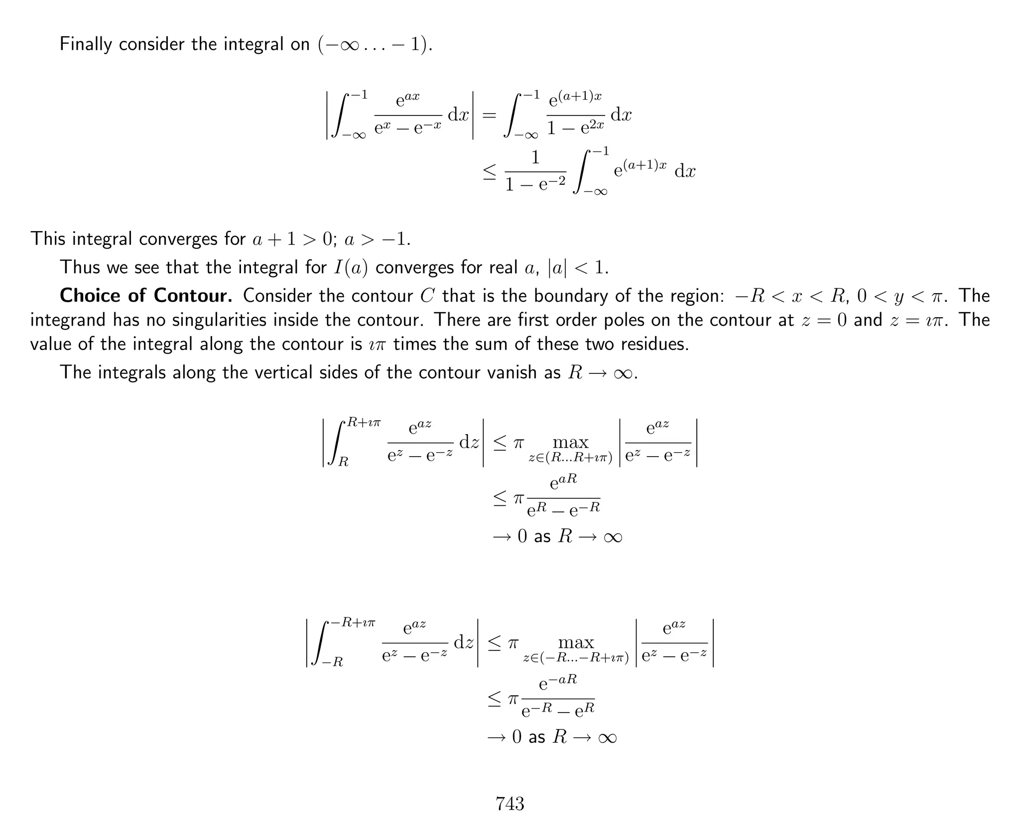Finally consider the integral on (−∞ . . . − 1).
−1
−∞
eax
ex − e−x
dx =
−1
−∞
e(a+1)x
1 − e2x
dx
≤
1
1 − e−2
−1
−∞
e(a+1)x
dx
This integral converges for a + 1 > 0; a > −1.
Thus we see that the integral for I(a) converges for real a, |a| < 1.
Choice of Contour. Consider the contour C that is the boundary of the region: −R < x < R, 0 < y < π. The
integrand has no singularities inside the contour. There are ﬁrst order poles on the contour at z = 0 and z = ıπ. The
value of the integral along the contour is ıπ times the sum of these two residues.
The integrals along the vertical sides of the contour vanish as R → ∞.
R+ıπ
R
eaz
ez − e−z
dz ≤ π max
z∈(R...R+ıπ)
eaz
ez − e−z
≤ π
eaR
eR − e−R
→ 0 as R → ∞
−R+ıπ
−R
eaz
ez − e−z
dz ≤ π max
z∈(−R...−R+ıπ)
eaz
ez − e−z
≤ π
e−aR
e−R − eR
→ 0 as R → ∞
743
 
