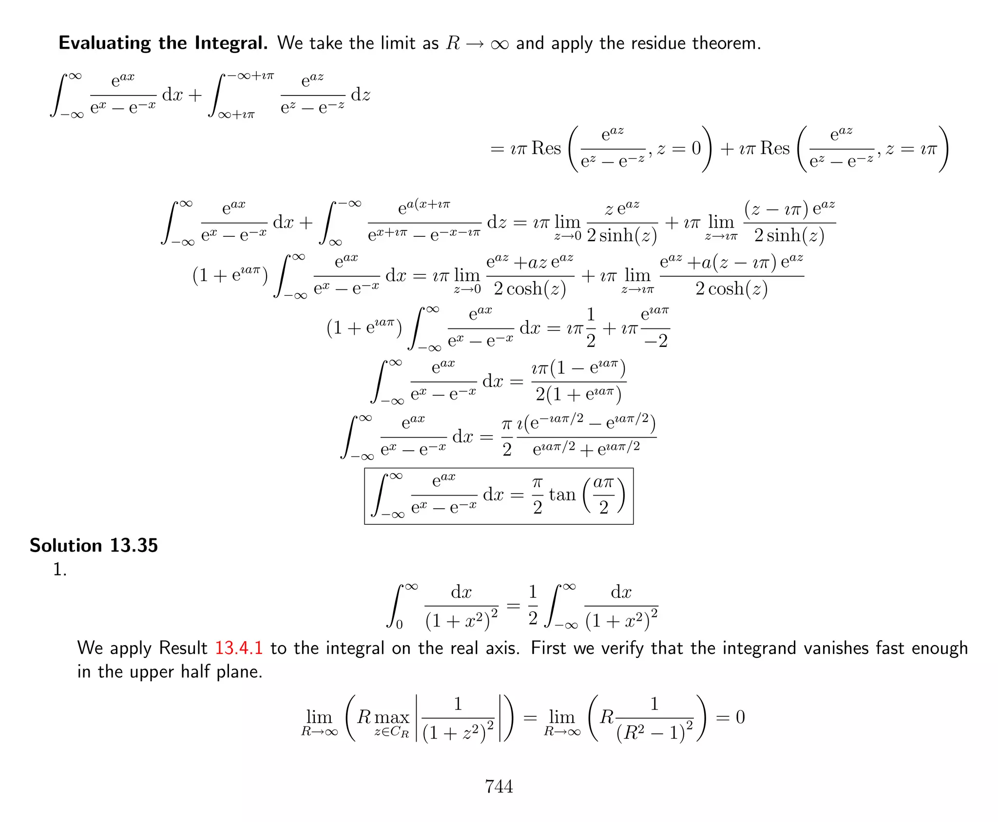 Evaluating the Integral. We take the limit as R → ∞ and apply the residue theorem.
∞
−∞
eax
ex − e−x
dx +
−∞+ıπ
∞+ıπ
eaz
ez − e−z
dz
= ıπ Res
eaz
ez − e−z
, z = 0 + ıπ Res
eaz
ez − e−z
, z = ıπ
∞
−∞
eax
ex − e−x
dx +
−∞
∞
ea(x+ıπ
ex+ıπ − e−x−ıπ
dz = ıπ lim
z→0
z eaz
2 sinh(z)
+ ıπ lim
z→ıπ
(z − ıπ) eaz
2 sinh(z)
(1 + eıaπ
)
∞
−∞
eax
ex − e−x
dx = ıπ lim
z→0
eaz
+az eaz
2 cosh(z)
+ ıπ lim
z→ıπ
eaz
+a(z − ıπ) eaz
2 cosh(z)
(1 + eıaπ
)
∞
−∞
eax
ex − e−x
dx = ıπ
1
2
+ ıπ
eıaπ
−2
∞
−∞
eax
ex − e−x
dx =
ıπ(1 − eıaπ
)
2(1 + eıaπ)
∞
−∞
eax
ex − e−x
dx =
π
2
ı(e−ıaπ/2
− eıaπ/2
)
eıaπ/2 + eıaπ/2
∞
−∞
eax
ex − e−x
dx =
π
2
tan
aπ
2
Solution 13.35
1.
∞
0
dx
(1 + x2)2 =
1
2
∞
−∞
dx
(1 + x2)2
We apply Result 13.4.1 to the integral on the real axis. First we verify that the integrand vanishes fast enough
in the upper half plane.
lim
R→∞
R max
z∈CR
1
(1 + z2)2 = lim
R→∞
R
1
(R2 − 1)2 = 0
744
 
