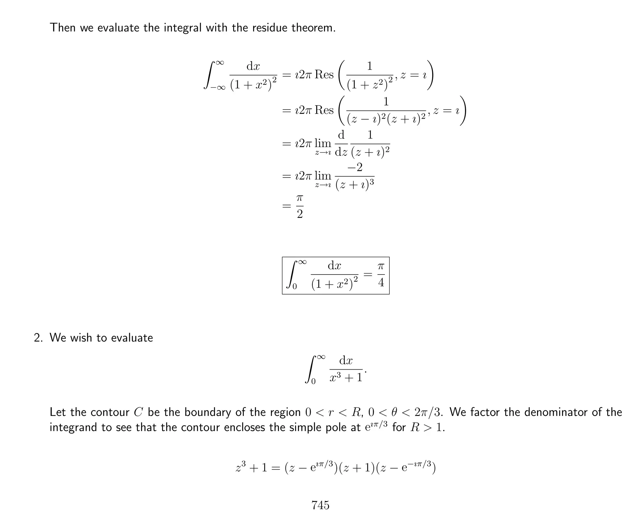 Then we evaluate the integral with the residue theorem.
∞
−∞
dx
(1 + x2)2 = ı2π Res
1
(1 + z2)2 , z = ı
= ı2π Res
1
(z − ı)2(z + ı)2
, z = ı
= ı2π lim
z→ı
d
dz
1
(z + ı)2
= ı2π lim
z→ı
−2
(z + ı)3
=
π
2
∞
0
dx
(1 + x2)2 =
π
4
2. We wish to evaluate
∞
0
dx
x3 + 1
.
Let the contour C be the boundary of the region 0 < r < R, 0 < θ < 2π/3. We factor the denominator of the
integrand to see that the contour encloses the simple pole at eıπ/3
for R > 1.
z3
+ 1 = (z − eıπ/3
)(z + 1)(z − e−ıπ/3
)
745
 