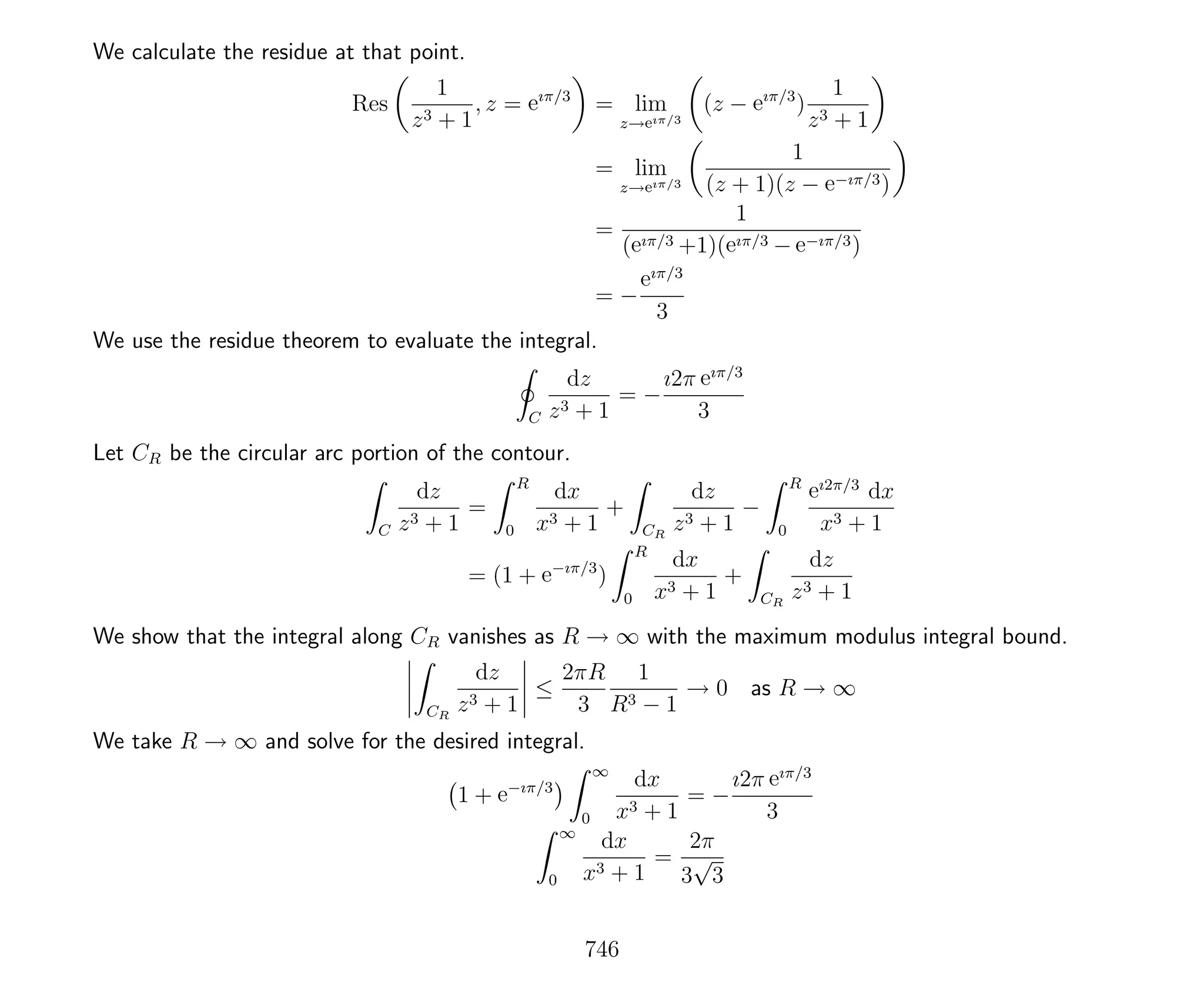 We calculate the residue at that point.
Res
1
z3 + 1
, z = eıπ/3
= lim
z→eıπ/3
(z − eıπ/3
)
1
z3 + 1
= lim
z→eıπ/3
1
(z + 1)(z − e−ıπ/3)
=
1
(eıπ/3 +1)(eıπ/3 − e−ıπ/3)
= −
eıπ/3
3
We use the residue theorem to evaluate the integral.
C
dz
z3 + 1
= −
ı2π eıπ/3
3
Let CR be the circular arc portion of the contour.
C
dz
z3 + 1
=
R
0
dx
x3 + 1
+
CR
dz
z3 + 1
−
R
0
eı2π/3
dx
x3 + 1
= (1 + e−ıπ/3
)
R
0
dx
x3 + 1
+
CR
dz
z3 + 1
We show that the integral along CR vanishes as R → ∞ with the maximum modulus integral bound.
CR
dz
z3 + 1
≤
2πR
3
1
R3 − 1
→ 0 as R → ∞
We take R → ∞ and solve for the desired integral.
1 + e−ıπ/3
∞
0
dx
x3 + 1
= −
ı2π eıπ/3
3
∞
0
dx
x3 + 1
=
2π
3
√
3
746
 