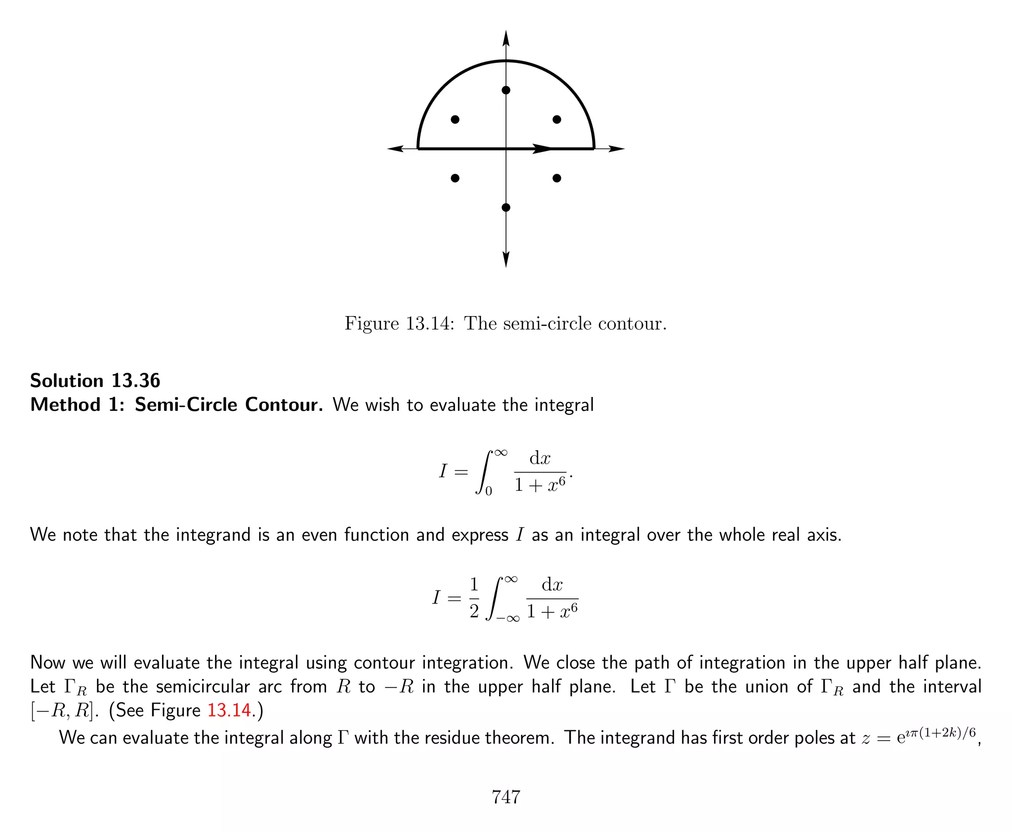 Figure 13.14: The semi-circle contour.
Solution 13.36
Method 1: Semi-Circle Contour. We wish to evaluate the integral
I =
∞
0
dx
1 + x6
.
We note that the integrand is an even function and express I as an integral over the whole real axis.
I =
1
2
∞
−∞
dx
1 + x6
Now we will evaluate the integral using contour integration. We close the path of integration in the upper half plane.
Let ΓR be the semicircular arc from R to −R in the upper half plane. Let Γ be the union of ΓR and the interval
[−R, R]. (See Figure 13.14.)
We can evaluate the integral along Γ with the residue theorem. The integrand has ﬁrst order poles at z = eıπ(1+2k)/6
,
747
 