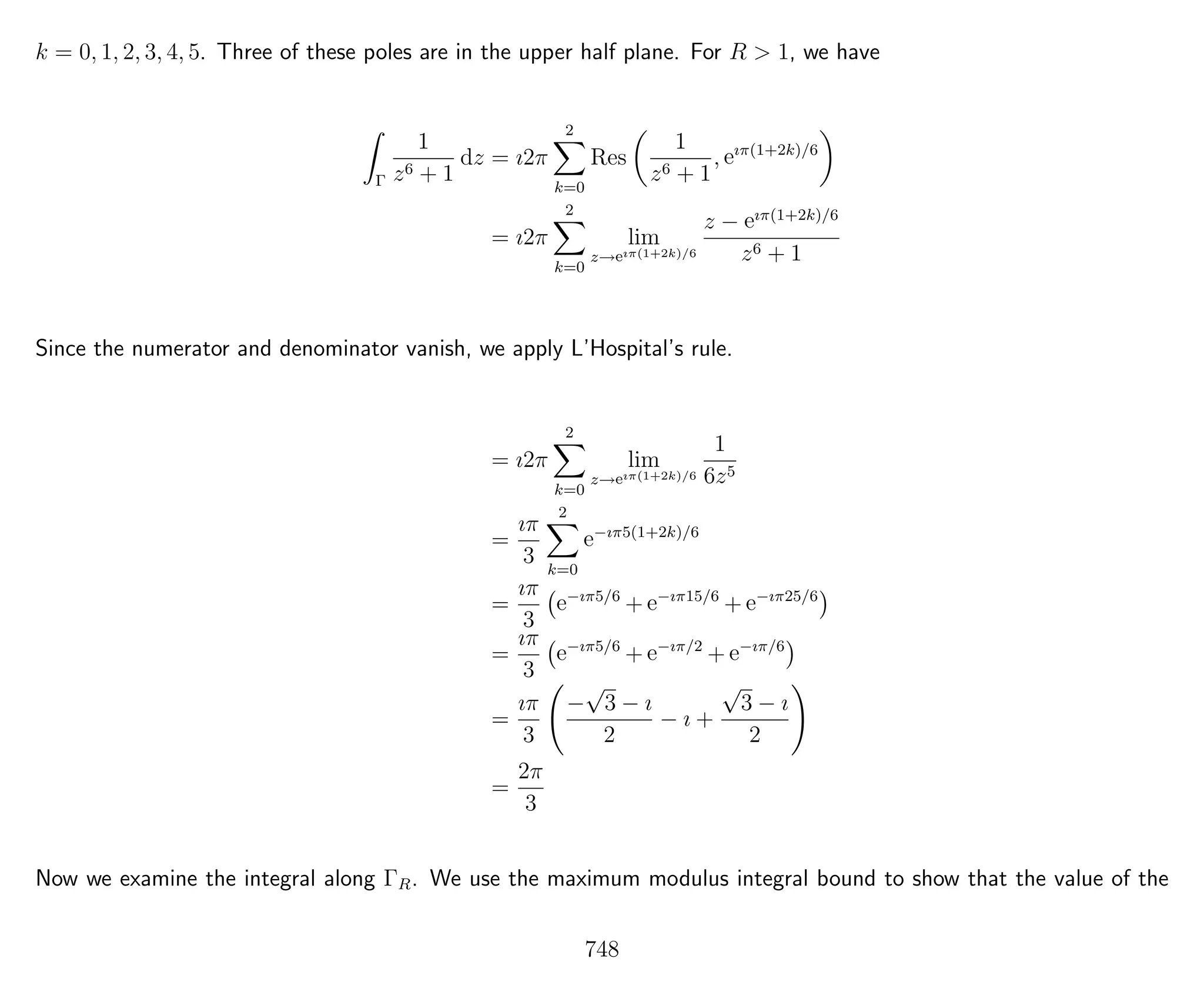 k = 0, 1, 2, 3, 4, 5. Three of these poles are in the upper half plane. For R > 1, we have
Γ
1
z6 + 1
dz = ı2π
2
k=0
Res
1
z6 + 1
, eıπ(1+2k)/6
= ı2π
2
k=0
lim
z→eıπ(1+2k)/6
z − eıπ(1+2k)/6
z6 + 1
Since the numerator and denominator vanish, we apply L’Hospital’s rule.
= ı2π
2
k=0
lim
z→eıπ(1+2k)/6
1
6z5
=
ıπ
3
2
k=0
e−ıπ5(1+2k)/6
=
ıπ
3
e−ıπ5/6
+ e−ıπ15/6
+ e−ıπ25/6
=
ıπ
3
e−ıπ5/6
+ e−ıπ/2
+ e−ıπ/6
=
ıπ
3
−
√
3 − ı
2
− ı +
√
3 − ı
2
=
2π
3
Now we examine the integral along ΓR. We use the maximum modulus integral bound to show that the value of the
748
 