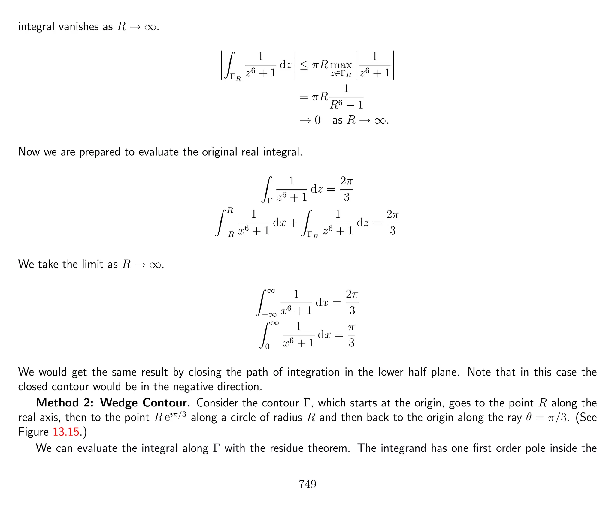 integral vanishes as R → ∞.
ΓR
1
z6 + 1
dz ≤ πR max
z∈ΓR
1
z6 + 1
= πR
1
R6 − 1
→ 0 as R → ∞.
Now we are prepared to evaluate the original real integral.
Γ
1
z6 + 1
dz =
2π
3
R
−R
1
x6 + 1
dx +
ΓR
1
z6 + 1
dz =
2π
3
We take the limit as R → ∞.
∞
−∞
1
x6 + 1
dx =
2π
3
∞
0
1
x6 + 1
dx =
π
3
We would get the same result by closing the path of integration in the lower half plane. Note that in this case the
closed contour would be in the negative direction.
Method 2: Wedge Contour. Consider the contour Γ, which starts at the origin, goes to the point R along the
real axis, then to the point R eıπ/3
along a circle of radius R and then back to the origin along the ray θ = π/3. (See
Figure 13.15.)
We can evaluate the integral along Γ with the residue theorem. The integrand has one ﬁrst order pole inside the
749
 