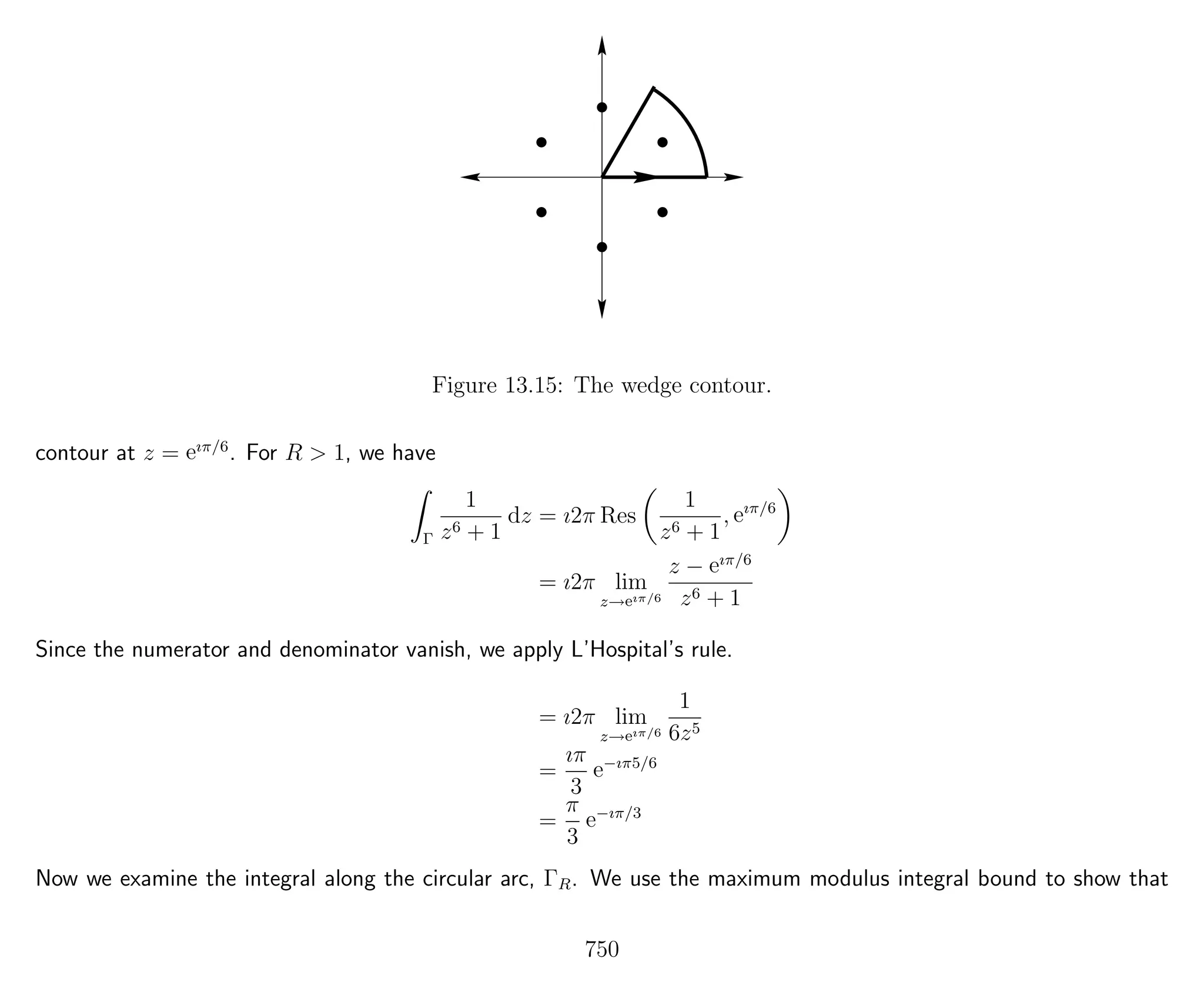 Figure 13.15: The wedge contour.
contour at z = eıπ/6
. For R > 1, we have
Γ
1
z6 + 1
dz = ı2π Res
1
z6 + 1
, eıπ/6
= ı2π lim
z→eıπ/6
z − eıπ/6
z6 + 1
Since the numerator and denominator vanish, we apply L’Hospital’s rule.
= ı2π lim
z→eıπ/6
1
6z5
=
ıπ
3
e−ıπ5/6
=
π
3
e−ıπ/3
Now we examine the integral along the circular arc, ΓR. We use the maximum modulus integral bound to show that
750
 