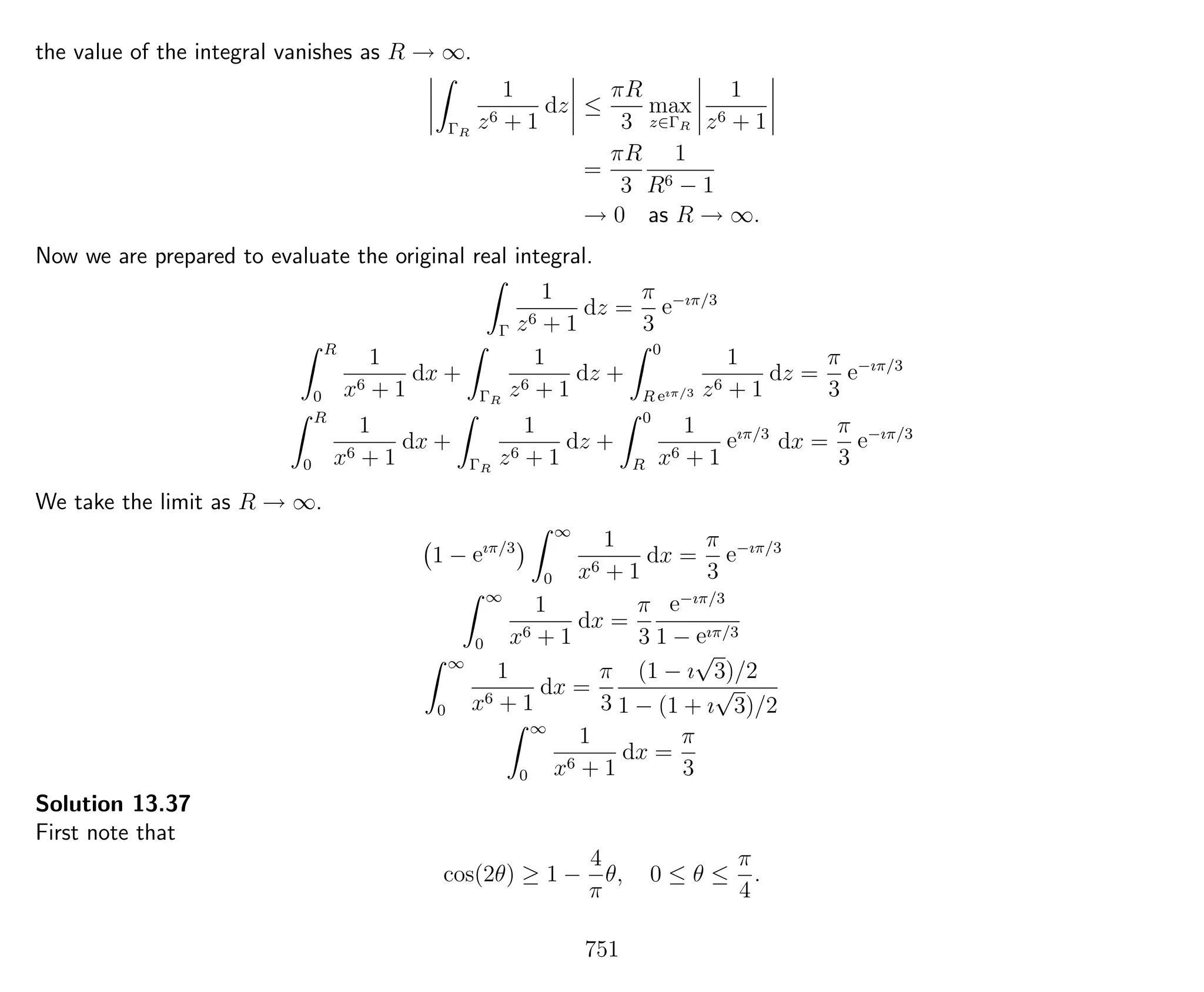 the value of the integral vanishes as R → ∞.
ΓR
1
z6 + 1
dz ≤
πR
3
max
z∈ΓR
1
z6 + 1
=
πR
3
1
R6 − 1
→ 0 as R → ∞.
Now we are prepared to evaluate the original real integral.
Γ
1
z6 + 1
dz =
π
3
e−ıπ/3
R
0
1
x6 + 1
dx +
ΓR
1
z6 + 1
dz +
0
R eıπ/3
1
z6 + 1
dz =
π
3
e−ıπ/3
R
0
1
x6 + 1
dx +
ΓR
1
z6 + 1
dz +
0
R
1
x6 + 1
eıπ/3
dx =
π
3
e−ıπ/3
We take the limit as R → ∞.
1 − eıπ/3
∞
0
1
x6 + 1
dx =
π
3
e−ıπ/3
∞
0
1
x6 + 1
dx =
π
3
e−ıπ/3
1 − eıπ/3
∞
0
1
x6 + 1
dx =
π
3
(1 − ı
√
3)/2
1 − (1 + ı
√
3)/2
∞
0
1
x6 + 1
dx =
π
3
Solution 13.37
First note that
cos(2θ) ≥ 1 −
4
π
θ, 0 ≤ θ ≤
π
4
.
751
 
