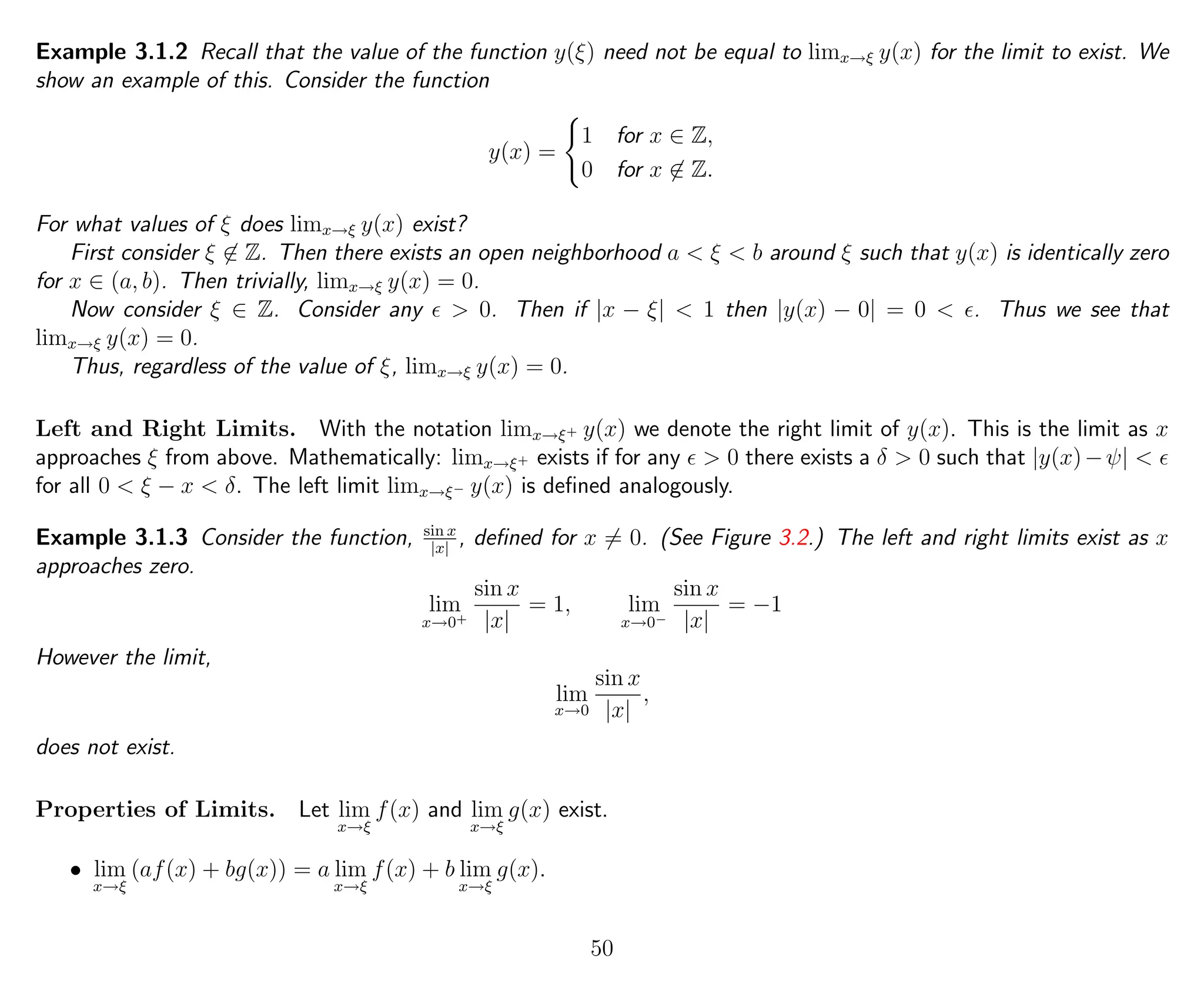 Example 3.1.2 Recall that the value of the function y(ξ) need not be equal to limx→ξ y(x) for the limit to exist. We
show an example of this. Consider the function
y(x) =
1 for x ∈ Z,
0 for x ∈ Z.
For what values of ξ does limx→ξ y(x) exist?
First consider ξ ∈ Z. Then there exists an open neighborhood a < ξ < b around ξ such that y(x) is identically zero
for x ∈ (a, b). Then trivially, limx→ξ y(x) = 0.
Now consider ξ ∈ Z. Consider any > 0. Then if |x − ξ| < 1 then |y(x) − 0| = 0 < . Thus we see that
limx→ξ y(x) = 0.
Thus, regardless of the value of ξ, limx→ξ y(x) = 0.
Left and Right Limits. With the notation limx→ξ+ y(x) we denote the right limit of y(x). This is the limit as x
approaches ξ from above. Mathematically: limx→ξ+ exists if for any > 0 there exists a δ > 0 such that |y(x)−ψ| <
for all 0 < ξ − x < δ. The left limit limx→ξ− y(x) is deﬁned analogously.
Example 3.1.3 Consider the function, sin x
|x|
, deﬁned for x = 0. (See Figure 3.2.) The left and right limits exist as x
approaches zero.
lim
x→0+
sin x
|x|
= 1, lim
x→0−
sin x
|x|
= −1
However the limit,
lim
x→0
sin x
|x|
,
does not exist.
Properties of Limits. Let lim
x→ξ
f(x) and lim
x→ξ
g(x) exist.
• lim
x→ξ
(af(x) + bg(x)) = a lim
x→ξ
f(x) + b lim
x→ξ
g(x).
50
 