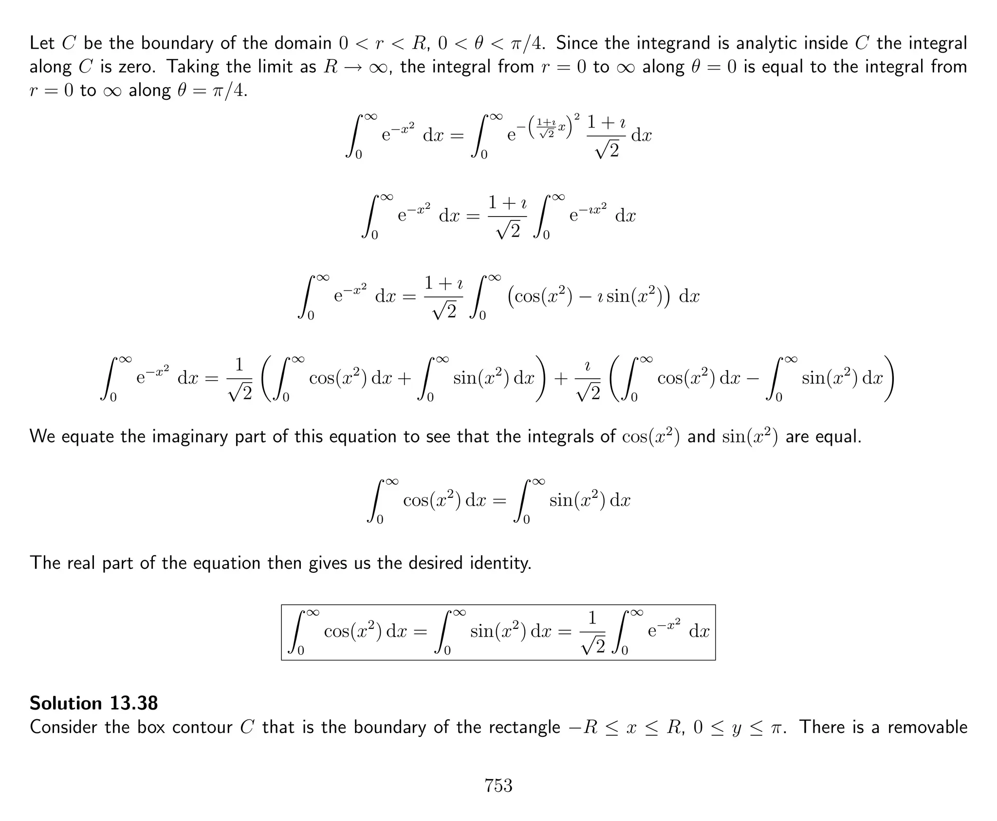 Let C be the boundary of the domain 0 < r < R, 0 < θ < π/4. Since the integrand is analytic inside C the integral
along C is zero. Taking the limit as R → ∞, the integral from r = 0 to ∞ along θ = 0 is equal to the integral from
r = 0 to ∞ along θ = π/4.
∞
0
e−x2
dx =
∞
0
e
−
“
1+ı√
2
x
”2
1 + ı
√
2
dx
∞
0
e−x2
dx =
1 + ı
√
2
∞
0
e−ıx2
dx
∞
0
e−x2
dx =
1 + ı
√
2
∞
0
cos(x2
) − ı sin(x2
) dx
∞
0
e−x2
dx =
1
√
2
∞
0
cos(x2
) dx +
∞
0
sin(x2
) dx +
ı
√
2
∞
0
cos(x2
) dx −
∞
0
sin(x2
) dx
We equate the imaginary part of this equation to see that the integrals of cos(x2
) and sin(x2
) are equal.
∞
0
cos(x2
) dx =
∞
0
sin(x2
) dx
The real part of the equation then gives us the desired identity.
∞
0
cos(x2
) dx =
∞
0
sin(x2
) dx =
1
√
2
∞
0
e−x2
dx
Solution 13.38
Consider the box contour C that is the boundary of the rectangle −R ≤ x ≤ R, 0 ≤ y ≤ π. There is a removable
753
 