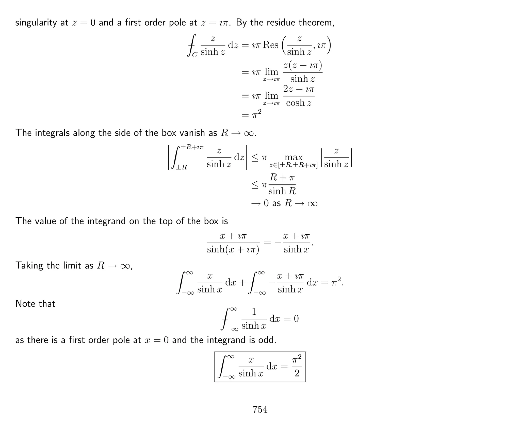 singularity at z = 0 and a ﬁrst order pole at z = ıπ. By the residue theorem,
−
C
z
sinh z
dz = ıπ Res
z
sinh z
, ıπ
= ıπ lim
z→ıπ
z(z − ıπ)
sinh z
= ıπ lim
z→ıπ
2z − ıπ
cosh z
= π2
The integrals along the side of the box vanish as R → ∞.
±R+ıπ
±R
z
sinh z
dz ≤ π max
z∈[±R,±R+ıπ]
z
sinh z
≤ π
R + π
sinh R
→ 0 as R → ∞
The value of the integrand on the top of the box is
x + ıπ
sinh(x + ıπ)
= −
x + ıπ
sinh x
.
Taking the limit as R → ∞,
∞
−∞
x
sinh x
dx + −
∞
−∞
−
x + ıπ
sinh x
dx = π2
.
Note that
−
∞
−∞
1
sinh x
dx = 0
as there is a ﬁrst order pole at x = 0 and the integrand is odd.
∞
−∞
x
sinh x
dx =
π2
2
754
 