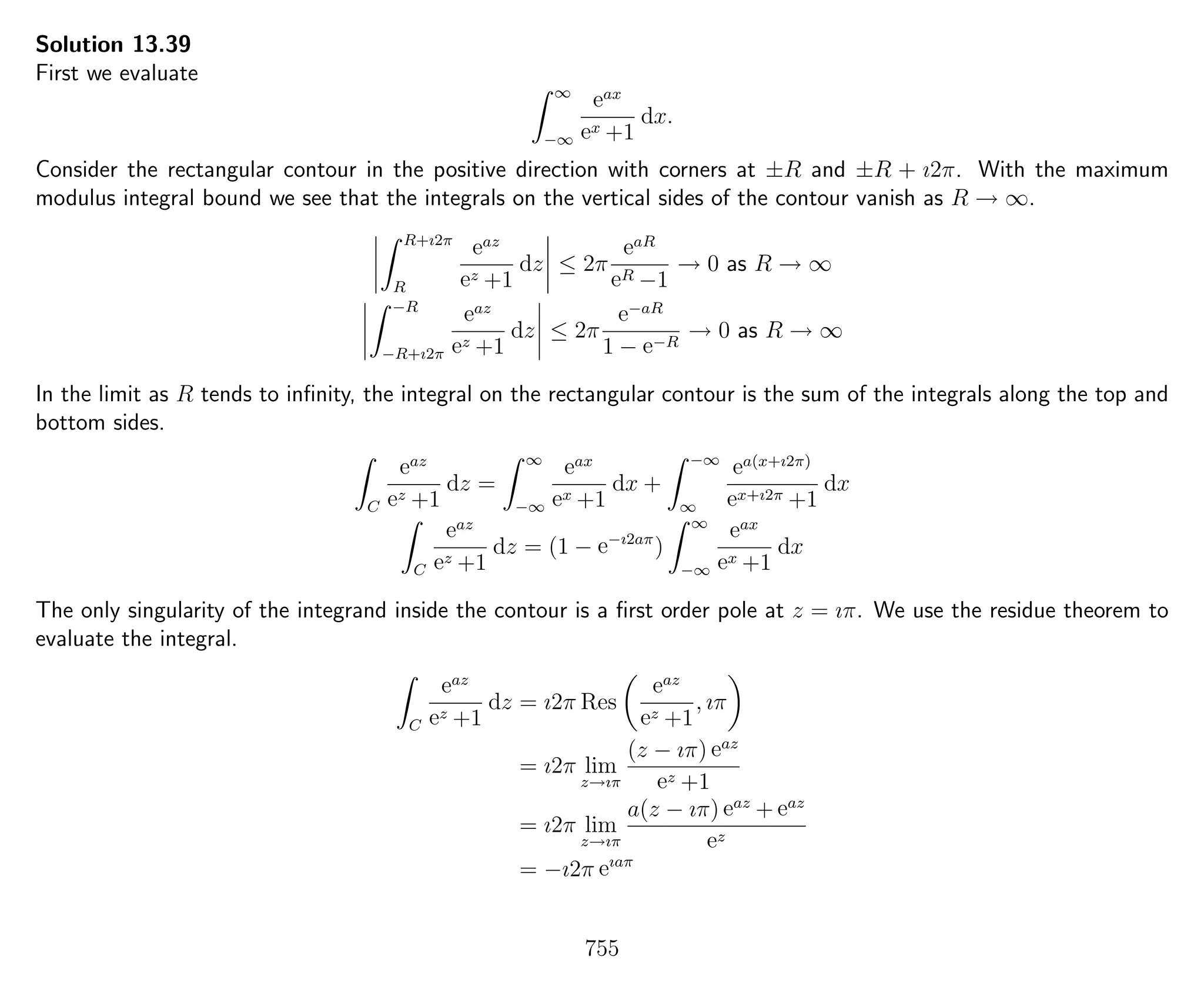 Solution 13.39
First we evaluate
∞
−∞
eax
ex +1
dx.
Consider the rectangular contour in the positive direction with corners at ±R and ±R + ı2π. With the maximum
modulus integral bound we see that the integrals on the vertical sides of the contour vanish as R → ∞.
R+ı2π
R
eaz
ez +1
dz ≤ 2π
eaR
eR −1
→ 0 as R → ∞
−R
−R+ı2π
eaz
ez +1
dz ≤ 2π
e−aR
1 − e−R
→ 0 as R → ∞
In the limit as R tends to inﬁnity, the integral on the rectangular contour is the sum of the integrals along the top and
bottom sides.
C
eaz
ez +1
dz =
∞
−∞
eax
ex +1
dx +
−∞
∞
ea(x+ı2π)
ex+ı2π +1
dx
C
eaz
ez +1
dz = (1 − e−ı2aπ
)
∞
−∞
eax
ex +1
dx
The only singularity of the integrand inside the contour is a ﬁrst order pole at z = ıπ. We use the residue theorem to
evaluate the integral.
C
eaz
ez +1
dz = ı2π Res
eaz
ez +1
, ıπ
= ı2π lim
z→ıπ
(z − ıπ) eaz
ez +1
= ı2π lim
z→ıπ
a(z − ıπ) eaz
+ eaz
ez
= −ı2π eıaπ
755
 