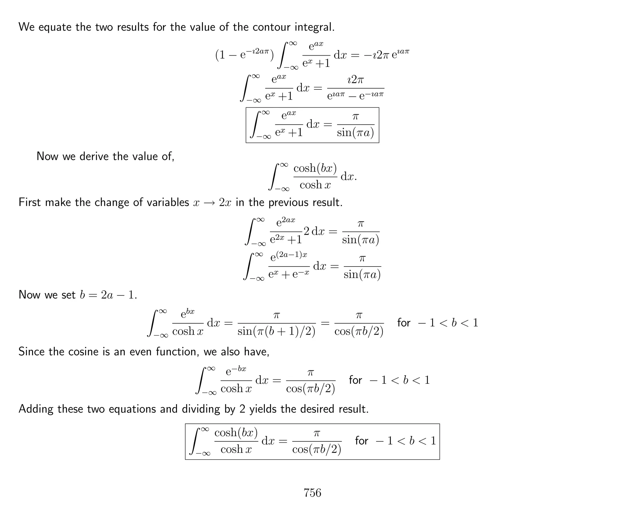 We equate the two results for the value of the contour integral.
(1 − e−ı2aπ
)
∞
−∞
eax
ex +1
dx = −ı2π eıaπ
∞
−∞
eax
ex +1
dx =
ı2π
eıaπ − e−ıaπ
∞
−∞
eax
ex +1
dx =
π
sin(πa)
Now we derive the value of,
∞
−∞
cosh(bx)
cosh x
dx.
First make the change of variables x → 2x in the previous result.
∞
−∞
e2ax
e2x +1
2 dx =
π
sin(πa)
∞
−∞
e(2a−1)x
ex + e−x
dx =
π
sin(πa)
Now we set b = 2a − 1.
∞
−∞
ebx
cosh x
dx =
π
sin(π(b + 1)/2)
=
π
cos(πb/2)
for − 1 < b < 1
Since the cosine is an even function, we also have,
∞
−∞
e−bx
cosh x
dx =
π
cos(πb/2)
for − 1 < b < 1
Adding these two equations and dividing by 2 yields the desired result.
∞
−∞
cosh(bx)
cosh x
dx =
π
cos(πb/2)
for − 1 < b < 1
756
 