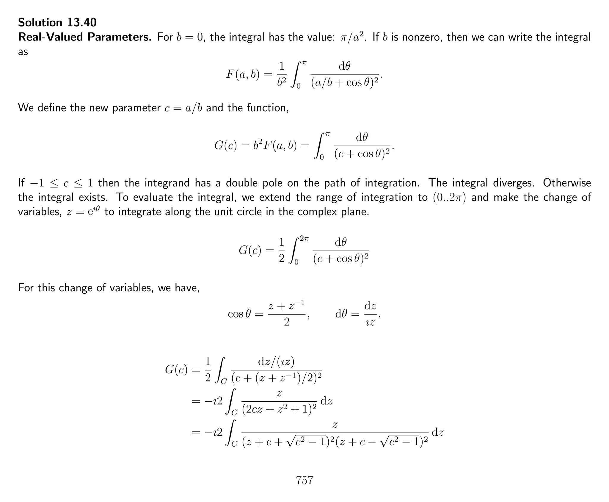 Solution 13.40
Real-Valued Parameters. For b = 0, the integral has the value: π/a2
. If b is nonzero, then we can write the integral
as
F(a, b) =
1
b2
π
0
dθ
(a/b + cos θ)2
.
We deﬁne the new parameter c = a/b and the function,
G(c) = b2
F(a, b) =
π
0
dθ
(c + cos θ)2
.
If −1 ≤ c ≤ 1 then the integrand has a double pole on the path of integration. The integral diverges. Otherwise
the integral exists. To evaluate the integral, we extend the range of integration to (0..2π) and make the change of
variables, z = eıθ
to integrate along the unit circle in the complex plane.
G(c) =
1
2
2π
0
dθ
(c + cos θ)2
For this change of variables, we have,
cos θ =
z + z−1
2
, dθ =
dz
ız
.
G(c) =
1
2 C
dz/(ız)
(c + (z + z−1)/2)2
= −ı2
C
z
(2cz + z2 + 1)2
dz
= −ı2
C
z
(z + c +
√
c2 − 1)2(z + c −
√
c2 − 1)2
dz
757
 