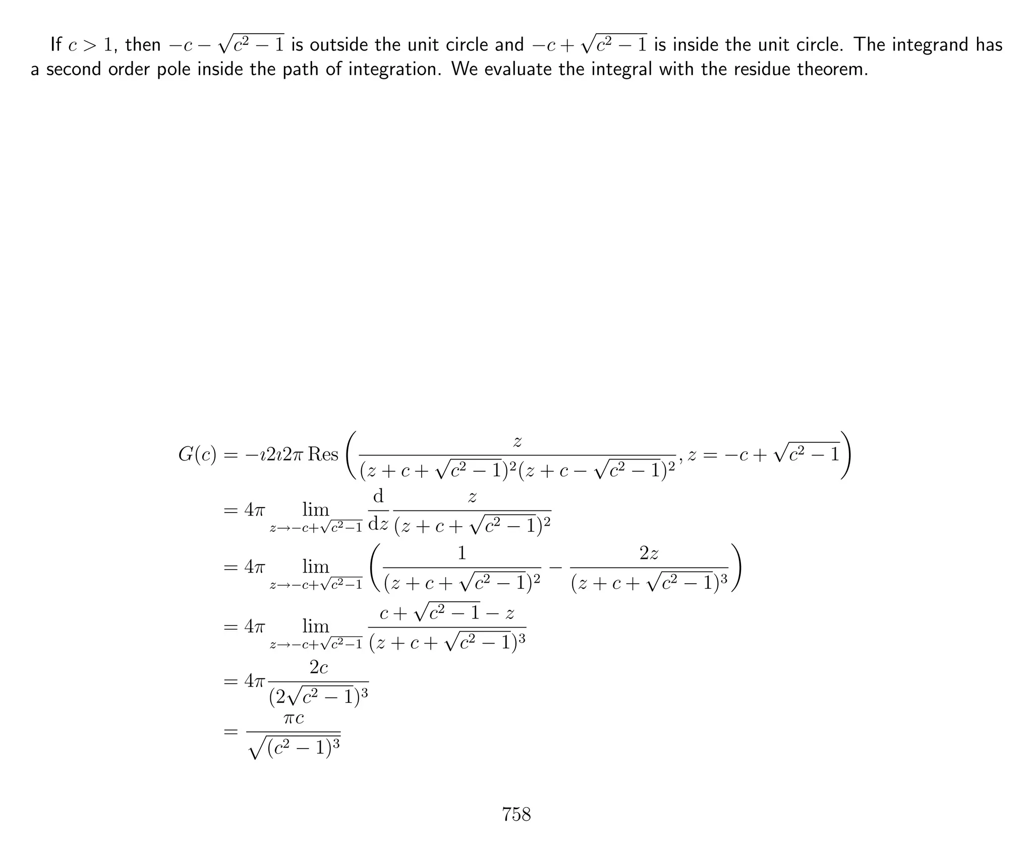 If c > 1, then −c −
√
c2 − 1 is outside the unit circle and −c +
√
c2 − 1 is inside the unit circle. The integrand has
a second order pole inside the path of integration. We evaluate the integral with the residue theorem.
G(c) = −ı2ı2π Res
z
(z + c +
√
c2 − 1)2(z + c −
√
c2 − 1)2
, z = −c +
√
c2 − 1
= 4π lim
z→−c+
√
c2−1
d
dz
z
(z + c +
√
c2 − 1)2
= 4π lim
z→−c+
√
c2−1
1
(z + c +
√
c2 − 1)2
−
2z
(z + c +
√
c2 − 1)3
= 4π lim
z→−c+
√
c2−1
c +
√
c2 − 1 − z
(z + c +
√
c2 − 1)3
= 4π
2c
(2
√
c2 − 1)3
=
πc
(c2 − 1)3
758
 