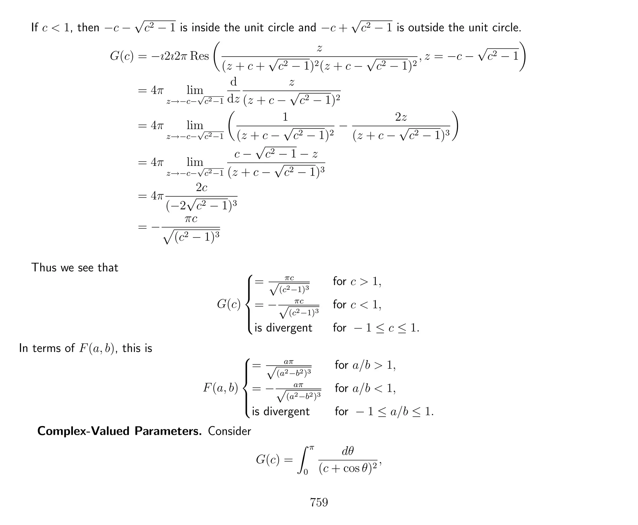 If c < 1, then −c −
√
c2 − 1 is inside the unit circle and −c +
√
c2 − 1 is outside the unit circle.
G(c) = −ı2ı2π Res
z
(z + c +
√
c2 − 1)2(z + c −
√
c2 − 1)2
, z = −c −
√
c2 − 1
= 4π lim
z→−c−
√
c2−1
d
dz
z
(z + c −
√
c2 − 1)2
= 4π lim
z→−c−
√
c2−1
1
(z + c −
√
c2 − 1)2
−
2z
(z + c −
√
c2 − 1)3
= 4π lim
z→−c−
√
c2−1
c −
√
c2 − 1 − z
(z + c −
√
c2 − 1)3
= 4π
2c
(−2
√
c2 − 1)3
= −
πc
(c2 − 1)3
Thus we see that
G(c)



= πc√
(c2−1)3
for c > 1,
= − πc√
(c2−1)3
for c < 1,
is divergent for − 1 ≤ c ≤ 1.
In terms of F(a, b), this is
F(a, b)



= aπ√
(a2−b2)3
for a/b > 1,
= − aπ√
(a2−b2)3
for a/b < 1,
is divergent for − 1 ≤ a/b ≤ 1.
Complex-Valued Parameters. Consider
G(c) =
π
0
dθ
(c + cos θ)2
,
759
 
