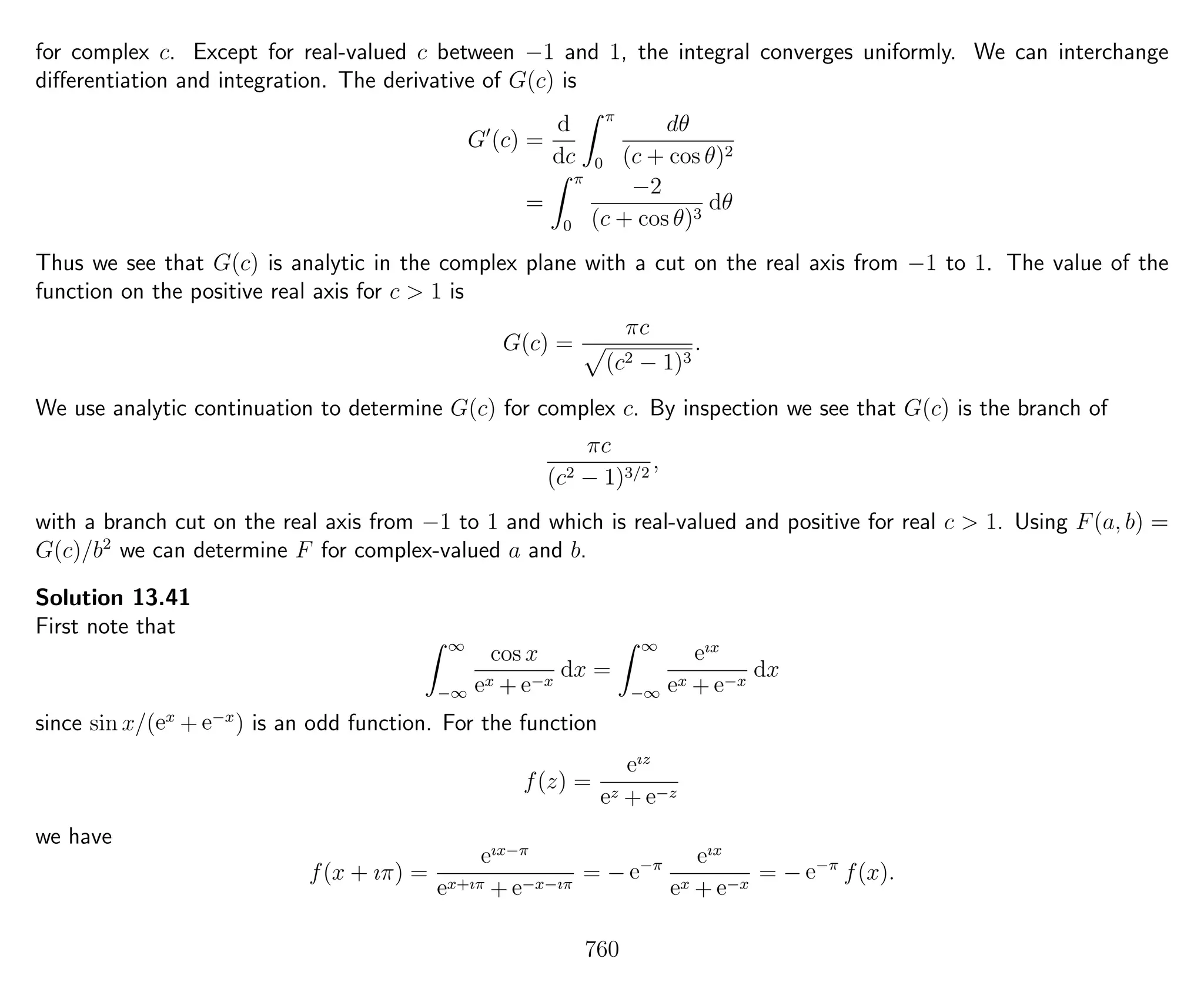 for complex c. Except for real-valued c between −1 and 1, the integral converges uniformly. We can interchange
diﬀerentiation and integration. The derivative of G(c) is
G (c) =
d
dc
π
0
dθ
(c + cos θ)2
=
π
0
−2
(c + cos θ)3
dθ
Thus we see that G(c) is analytic in the complex plane with a cut on the real axis from −1 to 1. The value of the
function on the positive real axis for c > 1 is
G(c) =
πc
(c2 − 1)3
.
We use analytic continuation to determine G(c) for complex c. By inspection we see that G(c) is the branch of
πc
(c2 − 1)3/2
,
with a branch cut on the real axis from −1 to 1 and which is real-valued and positive for real c > 1. Using F(a, b) =
G(c)/b2
we can determine F for complex-valued a and b.
Solution 13.41
First note that
∞
−∞
cos x
ex + e−x
dx =
∞
−∞
eıx
ex + e−x
dx
since sin x/(ex
+ e−x
) is an odd function. For the function
f(z) =
eız
ez + e−z
we have
f(x + ıπ) =
eıx−π
ex+ıπ + e−x−ıπ
= − e−π eıx
ex + e−x
= − e−π
f(x).
760
 