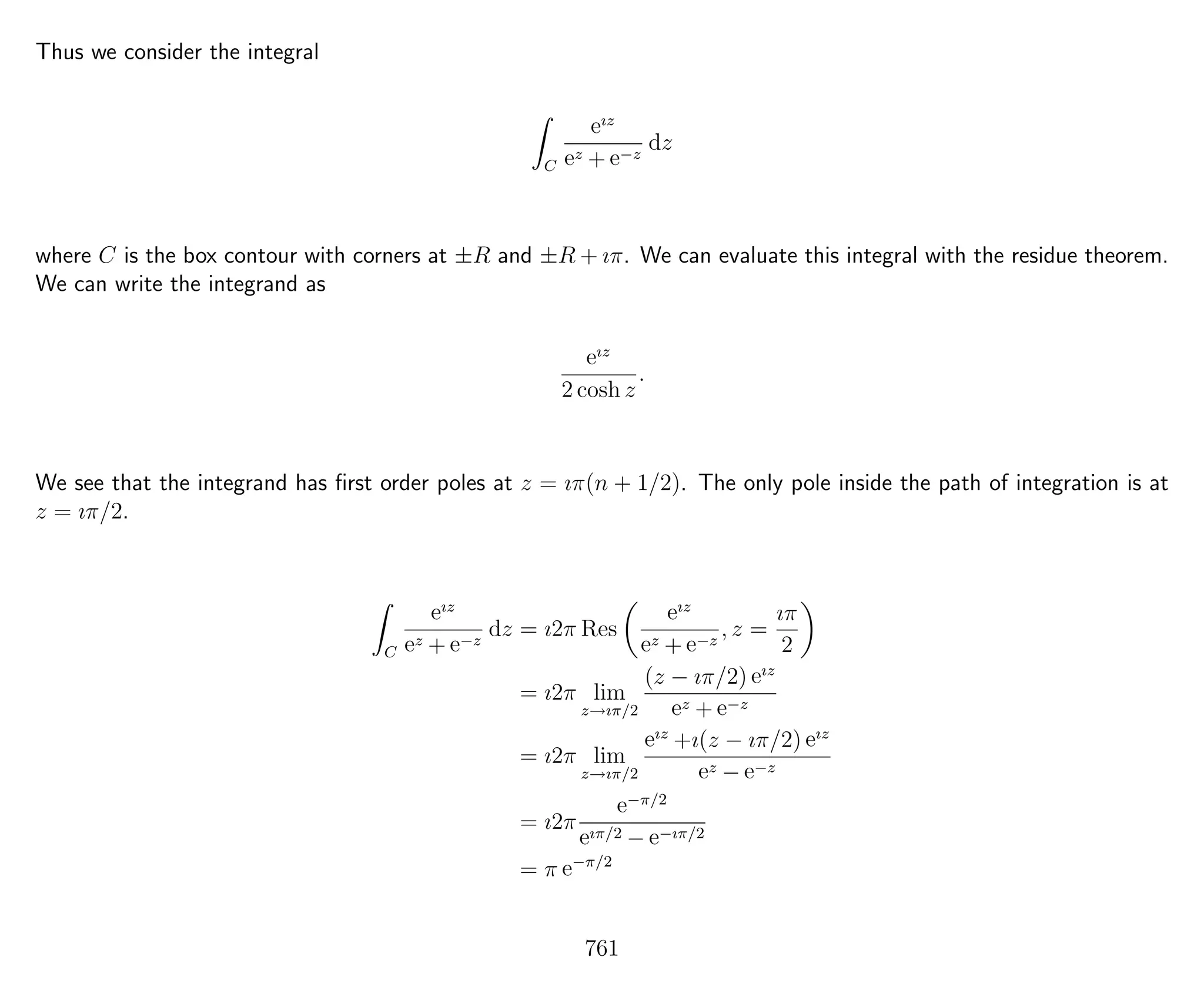 Thus we consider the integral
C
eız
ez + e−z
dz
where C is the box contour with corners at ±R and ±R + ıπ. We can evaluate this integral with the residue theorem.
We can write the integrand as
eız
2 cosh z
.
We see that the integrand has ﬁrst order poles at z = ıπ(n + 1/2). The only pole inside the path of integration is at
z = ıπ/2.
C
eız
ez + e−z
dz = ı2π Res
eız
ez + e−z
, z =
ıπ
2
= ı2π lim
z→ıπ/2
(z − ıπ/2) eız
ez + e−z
= ı2π lim
z→ıπ/2
eız
+ı(z − ıπ/2) eız
ez − e−z
= ı2π
e−π/2
eıπ/2 − e−ıπ/2
= π e−π/2
761
 