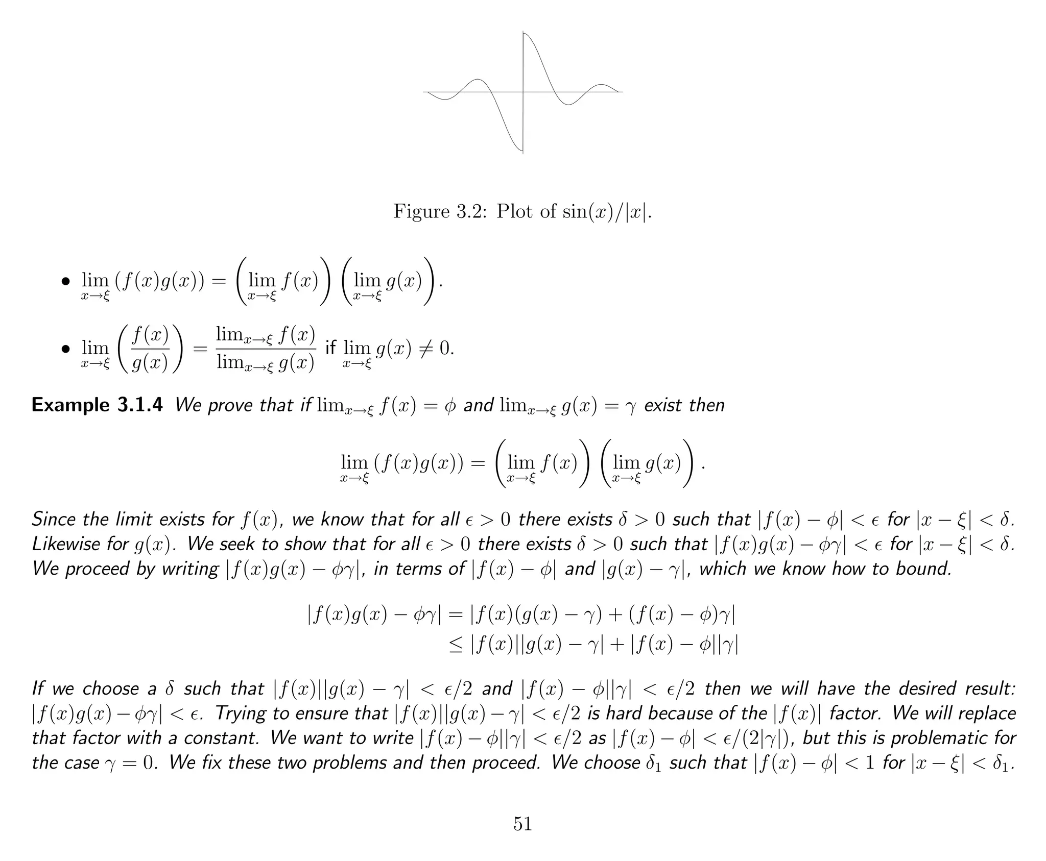Figure 3.2: Plot of sin(x)/|x|.
• lim
x→ξ
(f(x)g(x)) = lim
x→ξ
f(x) lim
x→ξ
g(x) .
• lim
x→ξ
f(x)
g(x)
=
limx→ξ f(x)
limx→ξ g(x)
if lim
x→ξ
g(x) = 0.
Example 3.1.4 We prove that if limx→ξ f(x) = φ and limx→ξ g(x) = γ exist then
lim
x→ξ
(f(x)g(x)) = lim
x→ξ
f(x) lim
x→ξ
g(x) .
Since the limit exists for f(x), we know that for all > 0 there exists δ > 0 such that |f(x) − φ| < for |x − ξ| < δ.
Likewise for g(x). We seek to show that for all > 0 there exists δ > 0 such that |f(x)g(x) − φγ| < for |x − ξ| < δ.
We proceed by writing |f(x)g(x) − φγ|, in terms of |f(x) − φ| and |g(x) − γ|, which we know how to bound.
|f(x)g(x) − φγ| = |f(x)(g(x) − γ) + (f(x) − φ)γ|
≤ |f(x)||g(x) − γ| + |f(x) − φ||γ|
If we choose a δ such that |f(x)||g(x) − γ| < /2 and |f(x) − φ||γ| < /2 then we will have the desired result:
|f(x)g(x)−φγ| < . Trying to ensure that |f(x)||g(x)−γ| < /2 is hard because of the |f(x)| factor. We will replace
that factor with a constant. We want to write |f(x) − φ||γ| < /2 as |f(x) − φ| < /(2|γ|), but this is problematic for
the case γ = 0. We ﬁx these two problems and then proceed. We choose δ1 such that |f(x) − φ| < 1 for |x − ξ| < δ1.
51
 