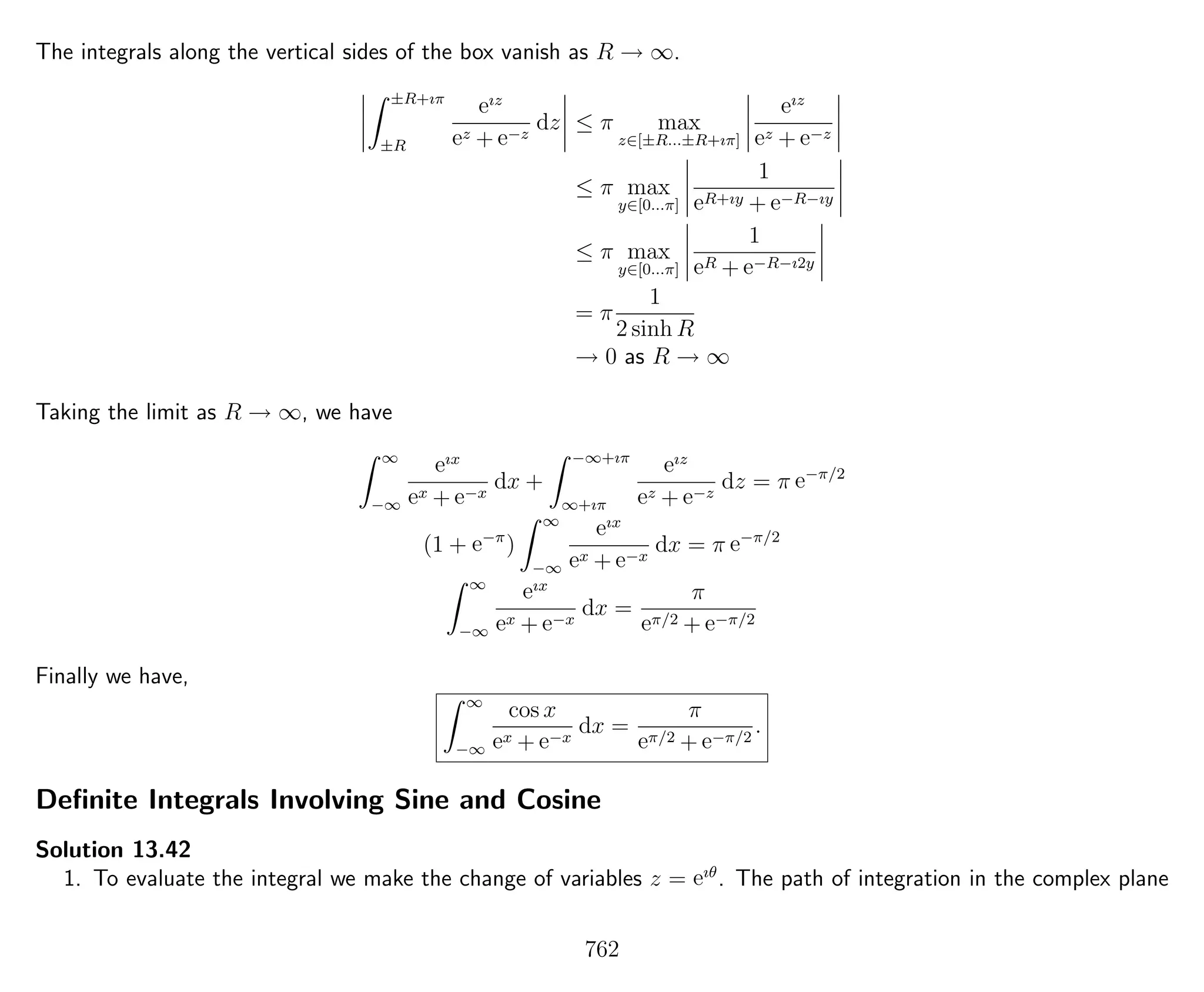 The integrals along the vertical sides of the box vanish as R → ∞.
±R+ıπ
±R
eız
ez + e−z
dz ≤ π max
z∈[±R...±R+ıπ]
eız
ez + e−z
≤ π max
y∈[0...π]
1
eR+ıy + e−R−ıy
≤ π max
y∈[0...π]
1
eR + e−R−ı2y
= π
1
2 sinh R
→ 0 as R → ∞
Taking the limit as R → ∞, we have
∞
−∞
eıx
ex + e−x
dx +
−∞+ıπ
∞+ıπ
eız
ez + e−z
dz = π e−π/2
(1 + e−π
)
∞
−∞
eıx
ex + e−x
dx = π e−π/2
∞
−∞
eıx
ex + e−x
dx =
π
eπ/2 + e−π/2
Finally we have,
∞
−∞
cos x
ex + e−x
dx =
π
eπ/2 + e−π/2
.
Deﬁnite Integrals Involving Sine and Cosine
Solution 13.42
1. To evaluate the integral we make the change of variables z = eıθ
. The path of integration in the complex plane
762
 