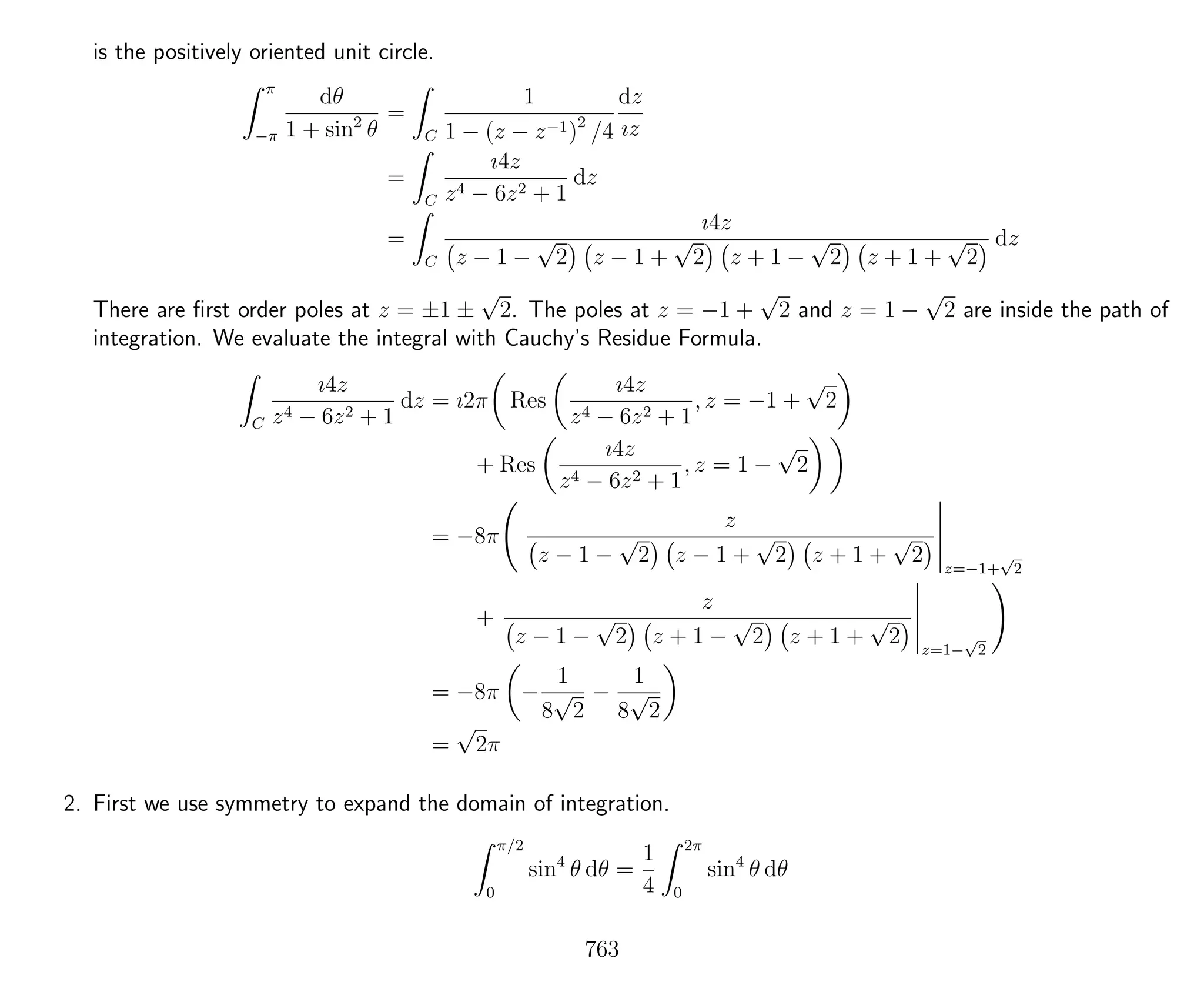 is the positively oriented unit circle.
π
−π
dθ
1 + sin2
θ
=
C
1
1 − (z − z−1)2
/4
dz
ız
=
C
ı4z
z4 − 6z2 + 1
dz
=
C
ı4z
z − 1 −
√
2 z − 1 +
√
2 z + 1 −
√
2 z + 1 +
√
2
dz
There are ﬁrst order poles at z = ±1 ±
√
2. The poles at z = −1 +
√
2 and z = 1 −
√
2 are inside the path of
integration. We evaluate the integral with Cauchy’s Residue Formula.
C
ı4z
z4 − 6z2 + 1
dz = ı2π Res
ı4z
z4 − 6z2 + 1
, z = −1 +
√
2
+ Res
ı4z
z4 − 6z2 + 1
, z = 1 −
√
2
= −8π
z
z − 1 −
√
2 z − 1 +
√
2 z + 1 +
√
2 z=−1+
√
2
+
z
z − 1 −
√
2 z + 1 −
√
2 z + 1 +
√
2 z=1−
√
2
= −8π −
1
8
√
2
−
1
8
√
2
=
√
2π
2. First we use symmetry to expand the domain of integration.
π/2
0
sin4
θ dθ =
1
4
2π
0
sin4
θ dθ
763
 