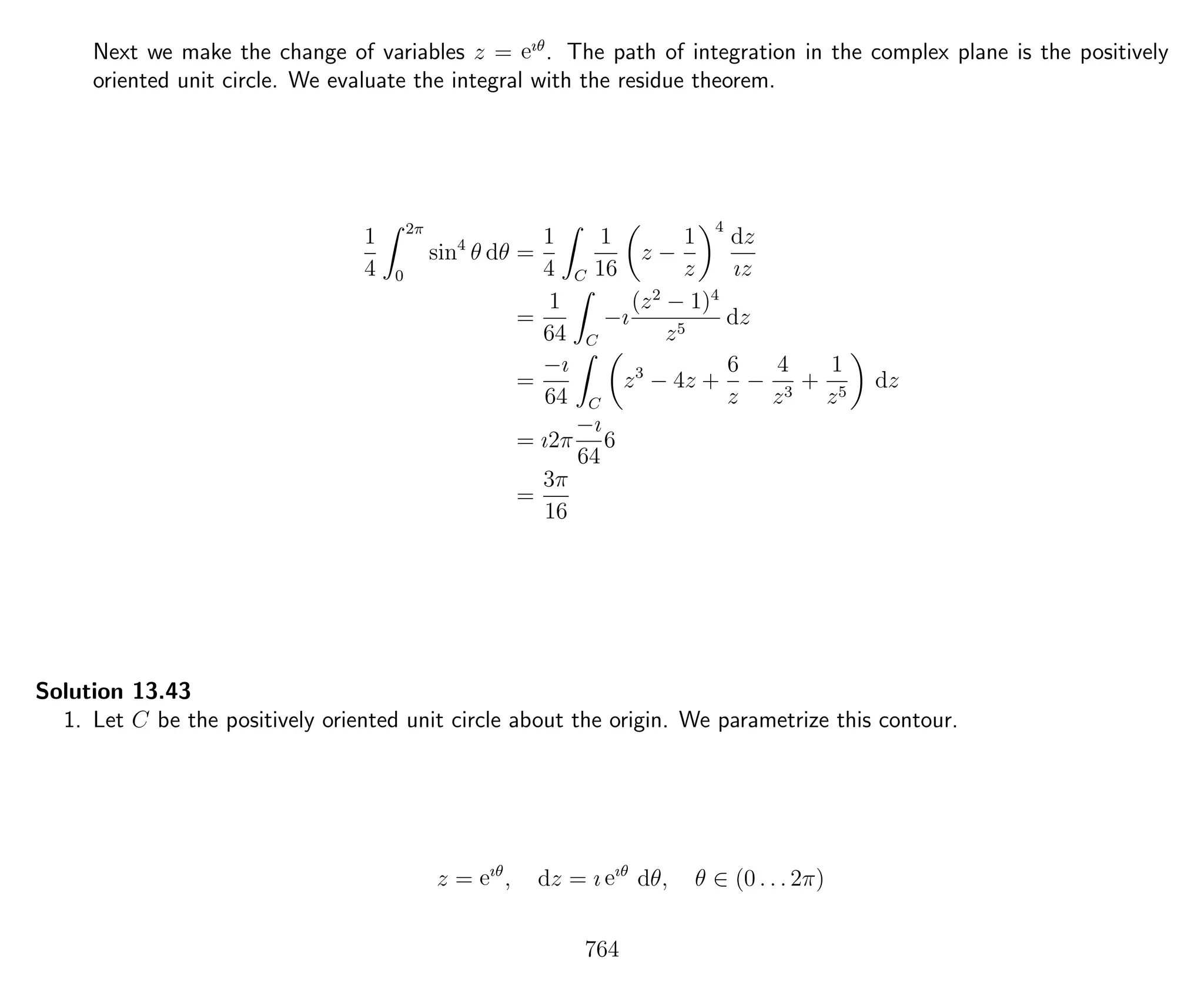 Next we make the change of variables z = eıθ
. The path of integration in the complex plane is the positively
oriented unit circle. We evaluate the integral with the residue theorem.
1
4
2π
0
sin4
θ dθ =
1
4 C
1
16
z −
1
z
4
dz
ız
=
1
64 C
−ı
(z2
− 1)4
z5
dz
=
−ı
64 C
z3
− 4z +
6
z
−
4
z3
+
1
z5
dz
= ı2π
−ı
64
6
=
3π
16
Solution 13.43
1. Let C be the positively oriented unit circle about the origin. We parametrize this contour.
z = eıθ
, dz = ı eıθ
dθ, θ ∈ (0 . . . 2π)
764
 