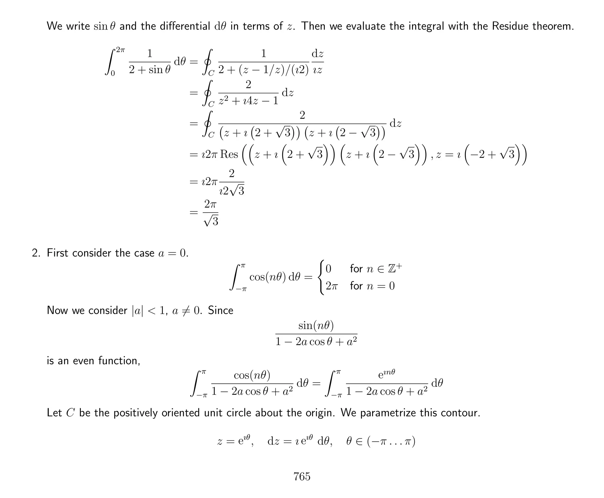 We write sin θ and the diﬀerential dθ in terms of z. Then we evaluate the integral with the Residue theorem.
2π
0
1
2 + sin θ
dθ =
C
1
2 + (z − 1/z)/(ı2)
dz
ız
=
C
2
z2 + ı4z − 1
dz
=
C
2
z + ı 2 +
√
3 z + ı 2 −
√
3
dz
= ı2π Res z + ı 2 +
√
3 z + ı 2 −
√
3 , z = ı −2 +
√
3
= ı2π
2
ı2
√
3
=
2π
√
3
2. First consider the case a = 0.
π
−π
cos(nθ) dθ =
0 for n ∈ Z+
2π for n = 0
Now we consider |a| < 1, a = 0. Since
sin(nθ)
1 − 2a cos θ + a2
is an even function,
π
−π
cos(nθ)
1 − 2a cos θ + a2
dθ =
π
−π
eınθ
1 − 2a cos θ + a2
dθ
Let C be the positively oriented unit circle about the origin. We parametrize this contour.
z = eıθ
, dz = ı eıθ
dθ, θ ∈ (−π . . . π)
765
 