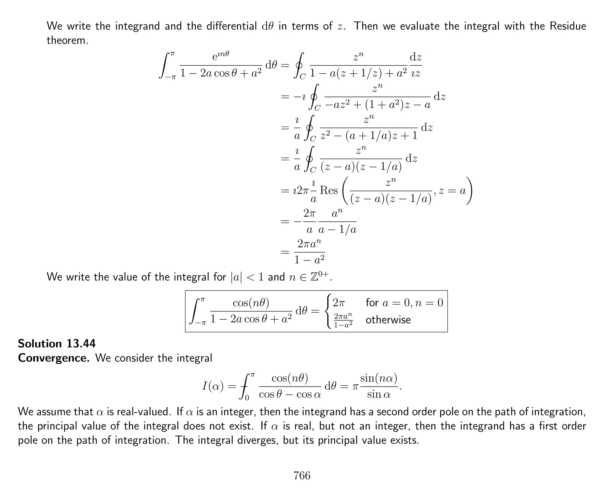 We write the integrand and the diﬀerential dθ in terms of z. Then we evaluate the integral with the Residue
theorem.
π
−π
eınθ
1 − 2a cos θ + a2
dθ =
C
zn
1 − a(z + 1/z) + a2
dz
ız
= −ı
C
zn
−az2 + (1 + a2)z − a
dz
=
ı
a C
zn
z2 − (a + 1/a)z + 1
dz
=
ı
a C
zn
(z − a)(z − 1/a)
dz
= ı2π
ı
a
Res
zn
(z − a)(z − 1/a)
, z = a
= −
2π
a
an
a − 1/a
=
2πan
1 − a2
We write the value of the integral for |a| < 1 and n ∈ Z0+
.
π
−π
cos(nθ)
1 − 2a cos θ + a2
dθ =
2π for a = 0, n = 0
2πan
1−a2 otherwise
Solution 13.44
Convergence. We consider the integral
I(α) = −
π
0
cos(nθ)
cos θ − cos α
dθ = π
sin(nα)
sin α
.
We assume that α is real-valued. If α is an integer, then the integrand has a second order pole on the path of integration,
the principal value of the integral does not exist. If α is real, but not an integer, then the integrand has a ﬁrst order
pole on the path of integration. The integral diverges, but its principal value exists.
766
 