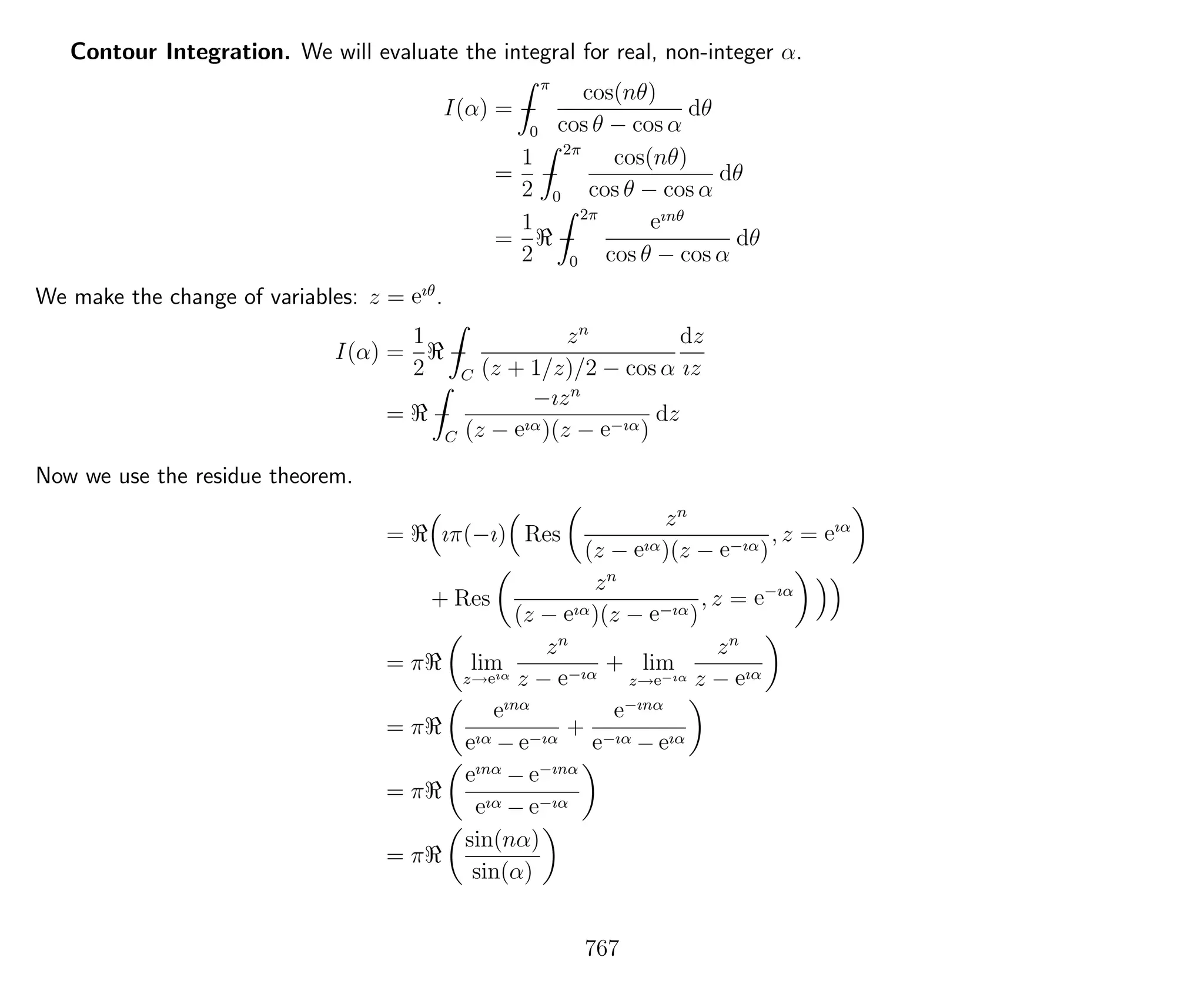 Contour Integration. We will evaluate the integral for real, non-integer α.
I(α) = −
π
0
cos(nθ)
cos θ − cos α
dθ
=
1
2
−
2π
0
cos(nθ)
cos θ − cos α
dθ
=
1
2
−
2π
0
eınθ
cos θ − cos α
dθ
We make the change of variables: z = eıθ
.
I(α) =
1
2
−
C
zn
(z + 1/z)/2 − cos α
dz
ız
= −
C
−ızn
(z − eıα)(z − e−ıα)
dz
Now we use the residue theorem.
= ıπ(−ı) Res
zn
(z − eıα)(z − e−ıα)
, z = eıα
+ Res
zn
(z − eıα)(z − e−ıα)
, z = e−ıα
= π lim
z→eıα
zn
z − e−ıα
+ lim
z→e−ıα
zn
z − eıα
= π
eınα
eıα − e−ıα
+
e−ınα
e−ıα − eıα
= π
eınα
− e−ınα
eıα − e−ıα
= π
sin(nα)
sin(α)
767
 