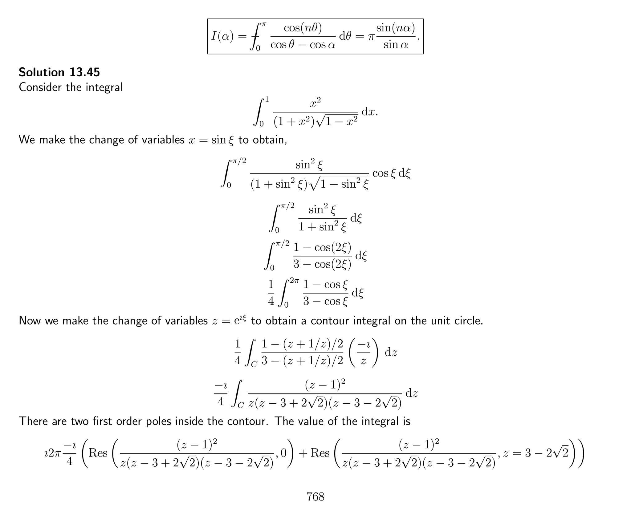I(α) = −
π
0
cos(nθ)
cos θ − cos α
dθ = π
sin(nα)
sin α
.
Solution 13.45
Consider the integral
1
0
x2
(1 + x2)
√
1 − x2
dx.
We make the change of variables x = sin ξ to obtain,
π/2
0
sin2
ξ
(1 + sin2
ξ) 1 − sin2
ξ
cos ξ dξ
π/2
0
sin2
ξ
1 + sin2
ξ
dξ
π/2
0
1 − cos(2ξ)
3 − cos(2ξ)
dξ
1
4
2π
0
1 − cos ξ
3 − cos ξ
dξ
Now we make the change of variables z = eıξ
to obtain a contour integral on the unit circle.
1
4 C
1 − (z + 1/z)/2
3 − (z + 1/z)/2
−ı
z
dz
−ı
4 C
(z − 1)2
z(z − 3 + 2
√
2)(z − 3 − 2
√
2)
dz
There are two ﬁrst order poles inside the contour. The value of the integral is
ı2π
−ı
4
Res
(z − 1)2
z(z − 3 + 2
√
2)(z − 3 − 2
√
2)
, 0 + Res
(z − 1)2
z(z − 3 + 2
√
2)(z − 3 − 2
√
2)
, z = 3 − 2
√
2
768
 