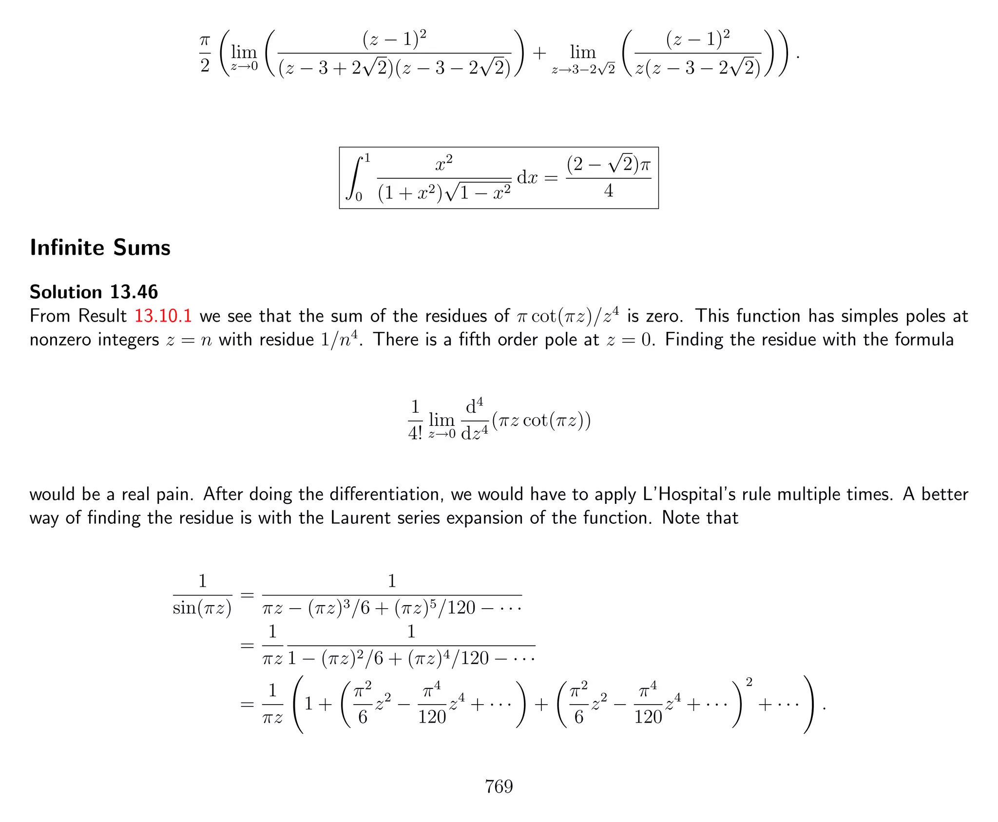 π
2
lim
z→0
(z − 1)2
(z − 3 + 2
√
2)(z − 3 − 2
√
2)
+ lim
z→3−2
√
2
(z − 1)2
z(z − 3 − 2
√
2)
.
1
0
x2
(1 + x2)
√
1 − x2
dx =
(2 −
√
2)π
4
Inﬁnite Sums
Solution 13.46
From Result 13.10.1 we see that the sum of the residues of π cot(πz)/z4
is zero. This function has simples poles at
nonzero integers z = n with residue 1/n4
. There is a ﬁfth order pole at z = 0. Finding the residue with the formula
1
4!
lim
z→0
d4
dz4
(πz cot(πz))
would be a real pain. After doing the diﬀerentiation, we would have to apply L’Hospital’s rule multiple times. A better
way of ﬁnding the residue is with the Laurent series expansion of the function. Note that
1
sin(πz)
=
1
πz − (πz)3/6 + (πz)5/120 − · · ·
=
1
πz
1
1 − (πz)2/6 + (πz)4/120 − · · ·
=
1
πz
1 +
π2
6
z2
−
π4
120
z4
+ · · · +
π2
6
z2
−
π4
120
z4
+ · · ·
2
+ · · · .
769
 