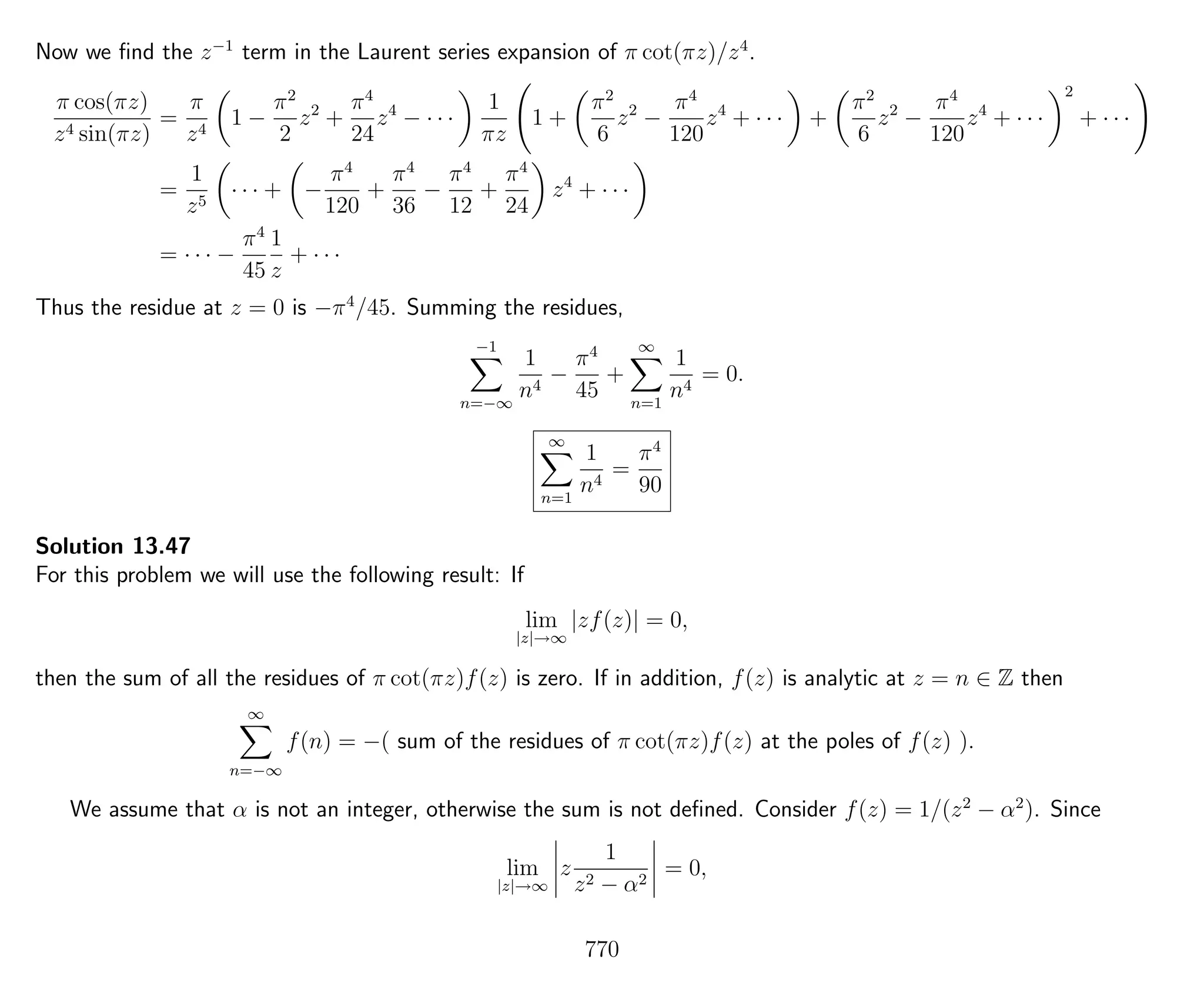 Now we ﬁnd the z−1
term in the Laurent series expansion of π cot(πz)/z4
.
π cos(πz)
z4 sin(πz)
=
π
z4
1 −
π2
2
z2
+
π4
24
z4
− · · ·
1
πz
1 +
π2
6
z2
−
π4
120
z4
+ · · · +
π2
6
z2
−
π4
120
z4
+ · · ·
2
+ · · ·
=
1
z5
· · · + −
π4
120
+
π4
36
−
π4
12
+
π4
24
z4
+ · · ·
= · · · −
π4
45
1
z
+ · · ·
Thus the residue at z = 0 is −π4
/45. Summing the residues,
−1
n=−∞
1
n4
−
π4
45
+
∞
n=1
1
n4
= 0.
∞
n=1
1
n4
=
π4
90
Solution 13.47
For this problem we will use the following result: If
lim
|z|→∞
|zf(z)| = 0,
then the sum of all the residues of π cot(πz)f(z) is zero. If in addition, f(z) is analytic at z = n ∈ Z then
∞
n=−∞
f(n) = −( sum of the residues of π cot(πz)f(z) at the poles of f(z) ).
We assume that α is not an integer, otherwise the sum is not deﬁned. Consider f(z) = 1/(z2
− α2
). Since
lim
|z|→∞
z
1
z2 − α2
= 0,
770
 