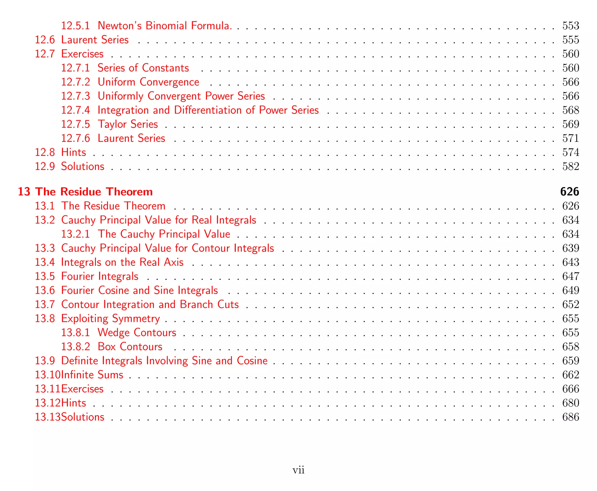 12.5.1 Newton’s Binomial Formula. . . . . . . . . . . . . . . . . . . . . . . . . . . . . . . . . . . . . 553
12.6 Laurent Series . . . . . . . . . . . . . . . . . . . . . . . . . . . . . . . . . . . . . . . . . . . . . . . 555
12.7 Exercises . . . . . . . . . . . . . . . . . . . . . . . . . . . . . . . . . . . . . . . . . . . . . . . . . . 560
12.7.1 Series of Constants . . . . . . . . . . . . . . . . . . . . . . . . . . . . . . . . . . . . . . . . 560
12.7.2 Uniform Convergence . . . . . . . . . . . . . . . . . . . . . . . . . . . . . . . . . . . . . . . 566
12.7.3 Uniformly Convergent Power Series . . . . . . . . . . . . . . . . . . . . . . . . . . . . . . . . 566
12.7.4 Integration and Diﬀerentiation of Power Series . . . . . . . . . . . . . . . . . . . . . . . . . . 568
12.7.5 Taylor Series . . . . . . . . . . . . . . . . . . . . . . . . . . . . . . . . . . . . . . . . . . . . 569
12.7.6 Laurent Series . . . . . . . . . . . . . . . . . . . . . . . . . . . . . . . . . . . . . . . . . . . 571
12.8 Hints . . . . . . . . . . . . . . . . . . . . . . . . . . . . . . . . . . . . . . . . . . . . . . . . . . . . 574
12.9 Solutions . . . . . . . . . . . . . . . . . . . . . . . . . . . . . . . . . . . . . . . . . . . . . . . . . . 582
13 The Residue Theorem 626
13.1 The Residue Theorem . . . . . . . . . . . . . . . . . . . . . . . . . . . . . . . . . . . . . . . . . . . 626
13.2 Cauchy Principal Value for Real Integrals . . . . . . . . . . . . . . . . . . . . . . . . . . . . . . . . . 634
13.2.1 The Cauchy Principal Value . . . . . . . . . . . . . . . . . . . . . . . . . . . . . . . . . . . . 634
13.3 Cauchy Principal Value for Contour Integrals . . . . . . . . . . . . . . . . . . . . . . . . . . . . . . . 639
13.4 Integrals on the Real Axis . . . . . . . . . . . . . . . . . . . . . . . . . . . . . . . . . . . . . . . . . 643
13.5 Fourier Integrals . . . . . . . . . . . . . . . . . . . . . . . . . . . . . . . . . . . . . . . . . . . . . . 647
13.6 Fourier Cosine and Sine Integrals . . . . . . . . . . . . . . . . . . . . . . . . . . . . . . . . . . . . . 649
13.7 Contour Integration and Branch Cuts . . . . . . . . . . . . . . . . . . . . . . . . . . . . . . . . . . . 652
13.8 Exploiting Symmetry . . . . . . . . . . . . . . . . . . . . . . . . . . . . . . . . . . . . . . . . . . . . 655
13.8.1 Wedge Contours . . . . . . . . . . . . . . . . . . . . . . . . . . . . . . . . . . . . . . . . . . 655
13.8.2 Box Contours . . . . . . . . . . . . . . . . . . . . . . . . . . . . . . . . . . . . . . . . . . . 658
13.9 Deﬁnite Integrals Involving Sine and Cosine . . . . . . . . . . . . . . . . . . . . . . . . . . . . . . . . 659
13.10Inﬁnite Sums . . . . . . . . . . . . . . . . . . . . . . . . . . . . . . . . . . . . . . . . . . . . . . . . 662
13.11Exercises . . . . . . . . . . . . . . . . . . . . . . . . . . . . . . . . . . . . . . . . . . . . . . . . . . 666
13.12Hints . . . . . . . . . . . . . . . . . . . . . . . . . . . . . . . . . . . . . . . . . . . . . . . . . . . . 680
13.13Solutions . . . . . . . . . . . . . . . . . . . . . . . . . . . . . . . . . . . . . . . . . . . . . . . . . . 686
vii
 
