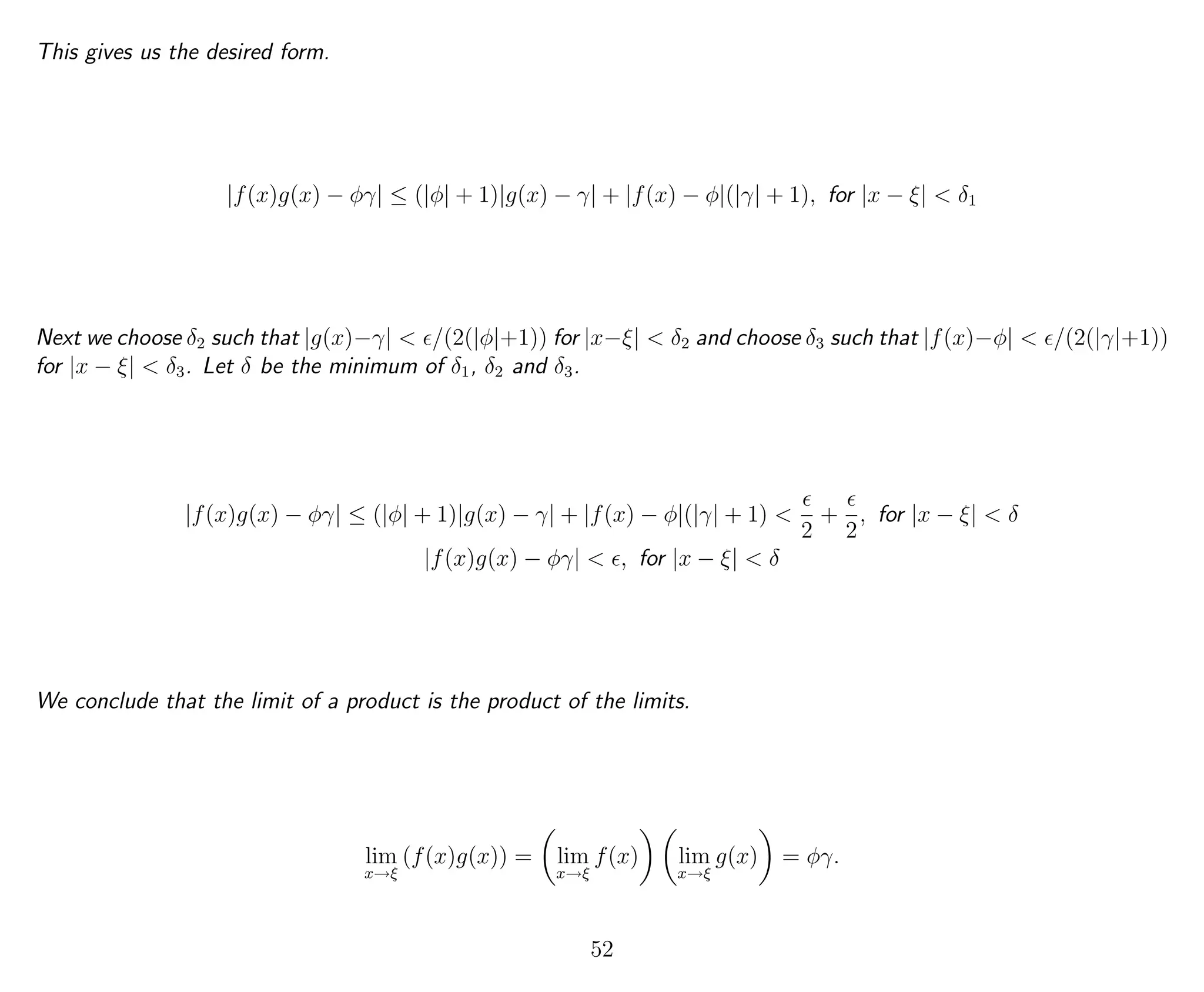 This gives us the desired form.
|f(x)g(x) − φγ| ≤ (|φ| + 1)|g(x) − γ| + |f(x) − φ|(|γ| + 1), for |x − ξ| < δ1
Next we choose δ2 such that |g(x)−γ| < /(2(|φ|+1)) for |x−ξ| < δ2 and choose δ3 such that |f(x)−φ| < /(2(|γ|+1))
for |x − ξ| < δ3. Let δ be the minimum of δ1, δ2 and δ3.
|f(x)g(x) − φγ| ≤ (|φ| + 1)|g(x) − γ| + |f(x) − φ|(|γ| + 1) <
2
+
2
, for |x − ξ| < δ
|f(x)g(x) − φγ| < , for |x − ξ| < δ
We conclude that the limit of a product is the product of the limits.
lim
x→ξ
(f(x)g(x)) = lim
x→ξ
f(x) lim
x→ξ
g(x) = φγ.
52
 