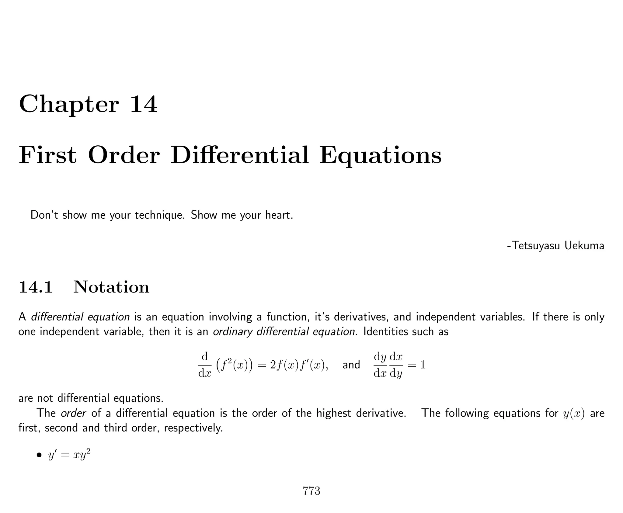 Chapter 14
First Order Diﬀerential Equations
Don’t show me your technique. Show me your heart.
-Tetsuyasu Uekuma
14.1 Notation
A diﬀerential equation is an equation involving a function, it’s derivatives, and independent variables. If there is only
one independent variable, then it is an ordinary diﬀerential equation. Identities such as
d
dx
f2
(x) = 2f(x)f (x), and
dy
dx
dx
dy
= 1
are not diﬀerential equations.
The order of a diﬀerential equation is the order of the highest derivative. The following equations for y(x) are
ﬁrst, second and third order, respectively.
• y = xy2
773
 