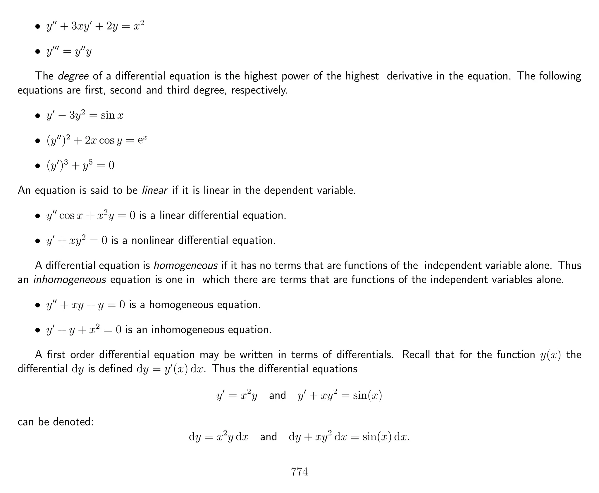 • y + 3xy + 2y = x2
• y = y y
The degree of a diﬀerential equation is the highest power of the highest derivative in the equation. The following
equations are ﬁrst, second and third degree, respectively.
• y − 3y2
= sin x
• (y )2
+ 2x cos y = ex
• (y )3
+ y5
= 0
An equation is said to be linear if it is linear in the dependent variable.
• y cos x + x2
y = 0 is a linear diﬀerential equation.
• y + xy2
= 0 is a nonlinear diﬀerential equation.
A diﬀerential equation is homogeneous if it has no terms that are functions of the independent variable alone. Thus
an inhomogeneous equation is one in which there are terms that are functions of the independent variables alone.
• y + xy + y = 0 is a homogeneous equation.
• y + y + x2
= 0 is an inhomogeneous equation.
A ﬁrst order diﬀerential equation may be written in terms of diﬀerentials. Recall that for the function y(x) the
diﬀerential dy is deﬁned dy = y (x) dx. Thus the diﬀerential equations
y = x2
y and y + xy2
= sin(x)
can be denoted:
dy = x2
y dx and dy + xy2
dx = sin(x) dx.
774
 