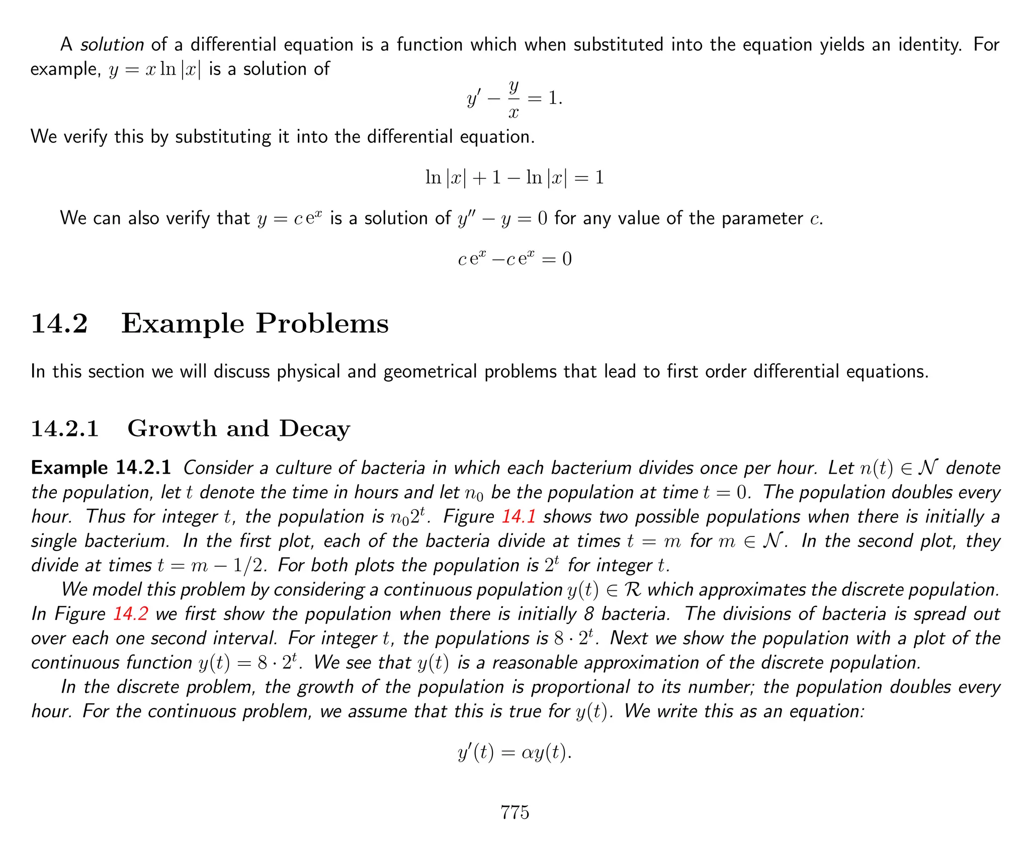 A solution of a diﬀerential equation is a function which when substituted into the equation yields an identity. For
example, y = x ln |x| is a solution of
y −
y
x
= 1.
We verify this by substituting it into the diﬀerential equation.
ln |x| + 1 − ln |x| = 1
We can also verify that y = c ex
is a solution of y − y = 0 for any value of the parameter c.
c ex
−c ex
= 0
14.2 Example Problems
In this section we will discuss physical and geometrical problems that lead to ﬁrst order diﬀerential equations.
14.2.1 Growth and Decay
Example 14.2.1 Consider a culture of bacteria in which each bacterium divides once per hour. Let n(t) ∈ N denote
the population, let t denote the time in hours and let n0 be the population at time t = 0. The population doubles every
hour. Thus for integer t, the population is n02t
. Figure 14.1 shows two possible populations when there is initially a
single bacterium. In the ﬁrst plot, each of the bacteria divide at times t = m for m ∈ N. In the second plot, they
divide at times t = m − 1/2. For both plots the population is 2t
for integer t.
We model this problem by considering a continuous population y(t) ∈ R which approximates the discrete population.
In Figure 14.2 we ﬁrst show the population when there is initially 8 bacteria. The divisions of bacteria is spread out
over each one second interval. For integer t, the populations is 8 · 2t
. Next we show the population with a plot of the
continuous function y(t) = 8 · 2t
. We see that y(t) is a reasonable approximation of the discrete population.
In the discrete problem, the growth of the population is proportional to its number; the population doubles every
hour. For the continuous problem, we assume that this is true for y(t). We write this as an equation:
y (t) = αy(t).
775
 