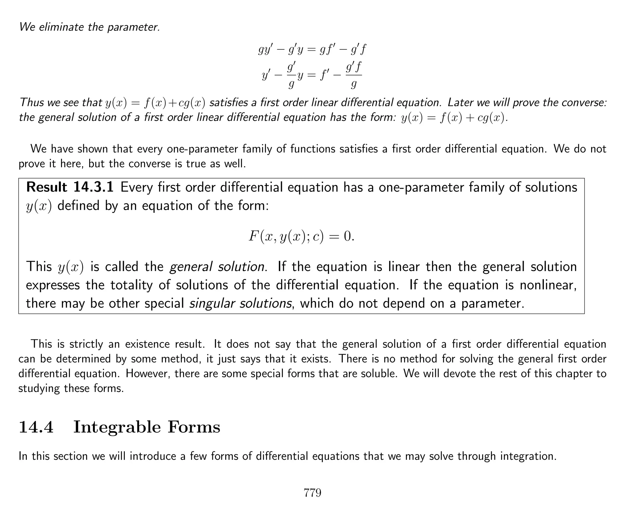 We eliminate the parameter.
gy − g y = gf − g f
y −
g
g
y = f −
g f
g
Thus we see that y(x) = f(x)+cg(x) satisﬁes a ﬁrst order linear diﬀerential equation. Later we will prove the converse:
the general solution of a ﬁrst order linear diﬀerential equation has the form: y(x) = f(x) + cg(x).
We have shown that every one-parameter family of functions satisﬁes a ﬁrst order diﬀerential equation. We do not
prove it here, but the converse is true as well.
Result 14.3.1 Every ﬁrst order diﬀerential equation has a one-parameter family of solutions
y(x) deﬁned by an equation of the form:
F(x, y(x); c) = 0.
This y(x) is called the general solution. If the equation is linear then the general solution
expresses the totality of solutions of the diﬀerential equation. If the equation is nonlinear,
there may be other special singular solutions, which do not depend on a parameter.
This is strictly an existence result. It does not say that the general solution of a ﬁrst order diﬀerential equation
can be determined by some method, it just says that it exists. There is no method for solving the general ﬁrst order
diﬀerential equation. However, there are some special forms that are soluble. We will devote the rest of this chapter to
studying these forms.
14.4 Integrable Forms
In this section we will introduce a few forms of diﬀerential equations that we may solve through integration.
779
 