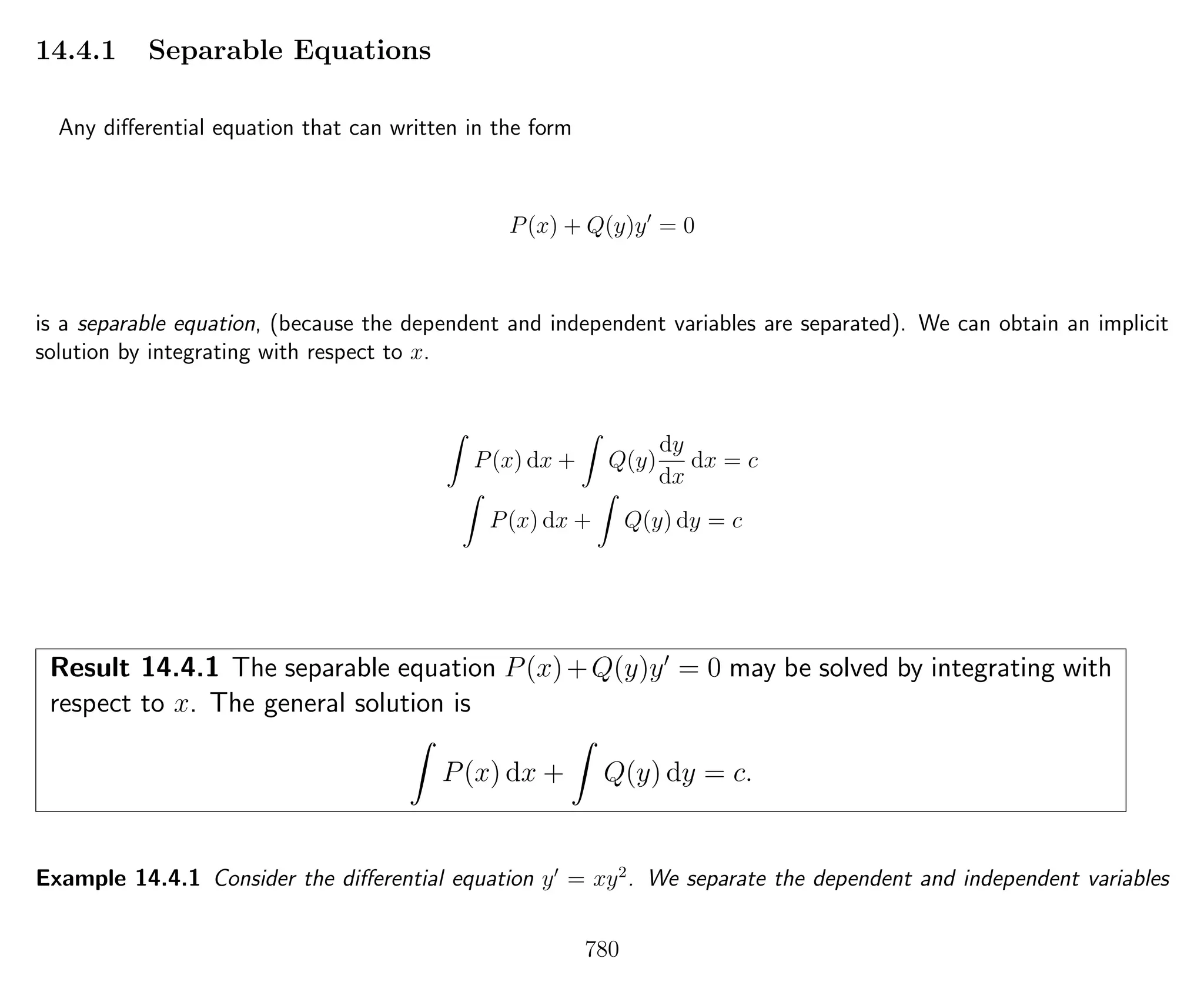 14.4.1 Separable Equations
Any diﬀerential equation that can written in the form
P(x) + Q(y)y = 0
is a separable equation, (because the dependent and independent variables are separated). We can obtain an implicit
solution by integrating with respect to x.
P(x) dx + Q(y)
dy
dx
dx = c
P(x) dx + Q(y) dy = c
Result 14.4.1 The separable equation P(x)+Q(y)y = 0 may be solved by integrating with
respect to x. The general solution is
P(x) dx + Q(y) dy = c.
Example 14.4.1 Consider the diﬀerential equation y = xy2
. We separate the dependent and independent variables
780
 