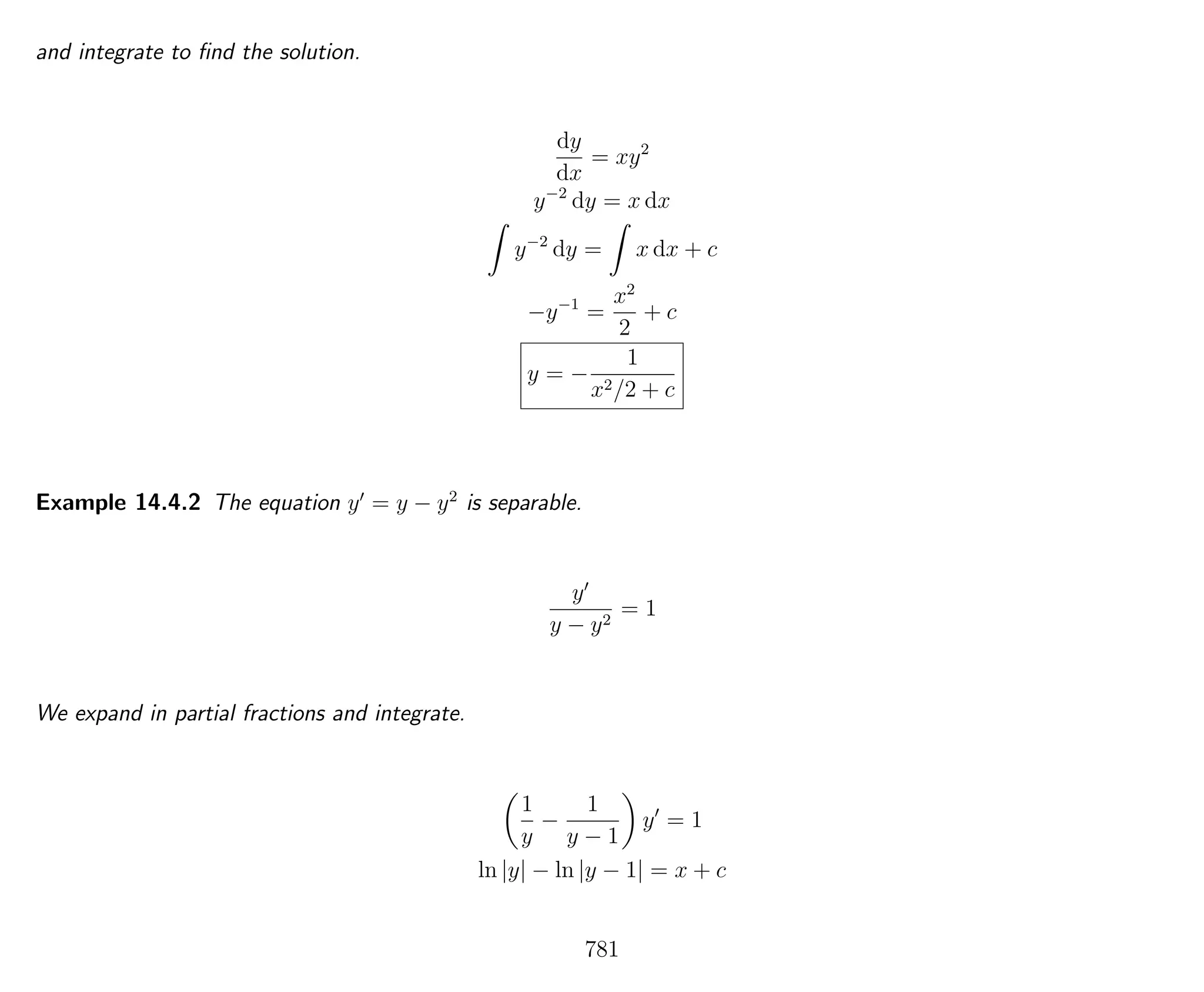 and integrate to ﬁnd the solution.
dy
dx
= xy2
y−2
dy = x dx
y−2
dy = x dx + c
−y−1
=
x2
2
+ c
y = −
1
x2/2 + c
Example 14.4.2 The equation y = y − y2
is separable.
y
y − y2
= 1
We expand in partial fractions and integrate.
1
y
−
1
y − 1
y = 1
ln |y| − ln |y − 1| = x + c
781
 