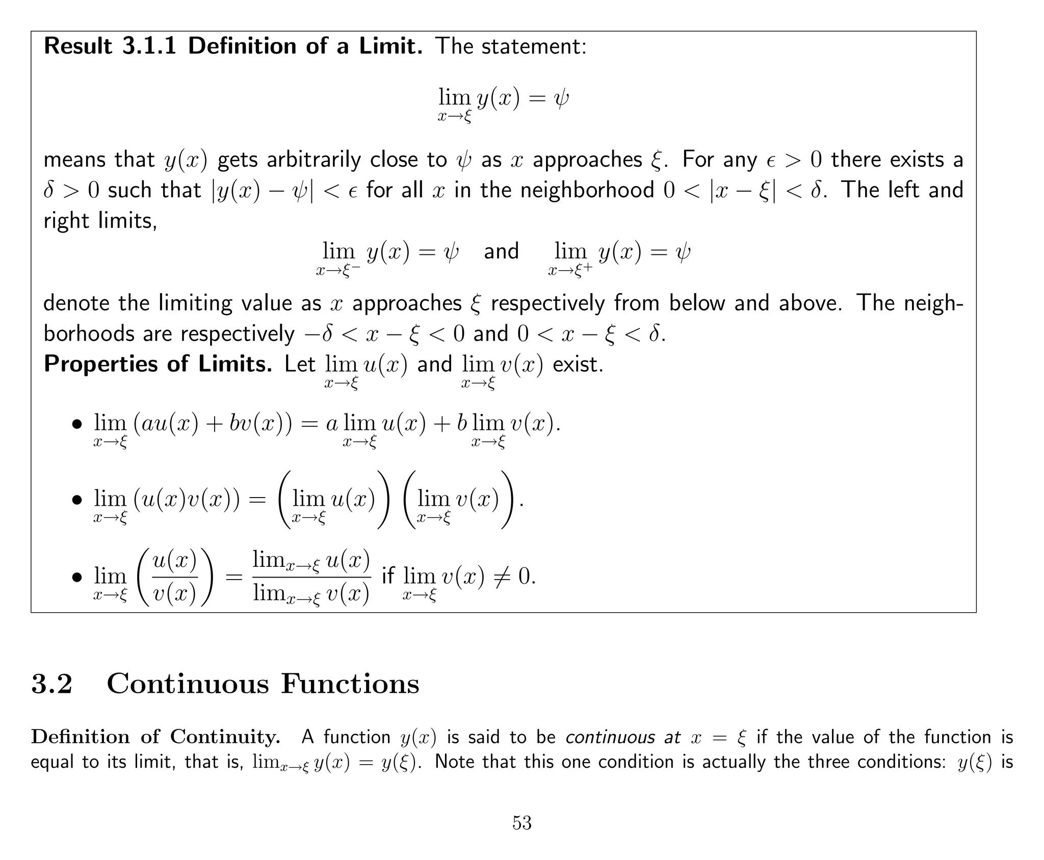 Result 3.1.1 Deﬁnition of a Limit. The statement:
lim
x→ξ
y(x) = ψ
means that y(x) gets arbitrarily close to ψ as x approaches ξ. For any > 0 there exists a
δ > 0 such that |y(x) − ψ| < for all x in the neighborhood 0 < |x − ξ| < δ. The left and
right limits,
lim
x→ξ−
y(x) = ψ and lim
x→ξ+
y(x) = ψ
denote the limiting value as x approaches ξ respectively from below and above. The neigh-
borhoods are respectively −δ < x − ξ < 0 and 0 < x − ξ < δ.
Properties of Limits. Let lim
x→ξ
u(x) and lim
x→ξ
v(x) exist.
• lim
x→ξ
(au(x) + bv(x)) = a lim
x→ξ
u(x) + b lim
x→ξ
v(x).
• lim
x→ξ
(u(x)v(x)) = lim
x→ξ
u(x) lim
x→ξ
v(x) .
• lim
x→ξ
u(x)
v(x)
=
limx→ξ u(x)
limx→ξ v(x)
if lim
x→ξ
v(x) = 0.
3.2 Continuous Functions
Deﬁnition of Continuity. A function y(x) is said to be continuous at x = ξ if the value of the function is
equal to its limit, that is, limx→ξ y(x) = y(ξ). Note that this one condition is actually the three conditions: y(ξ) is
53
 