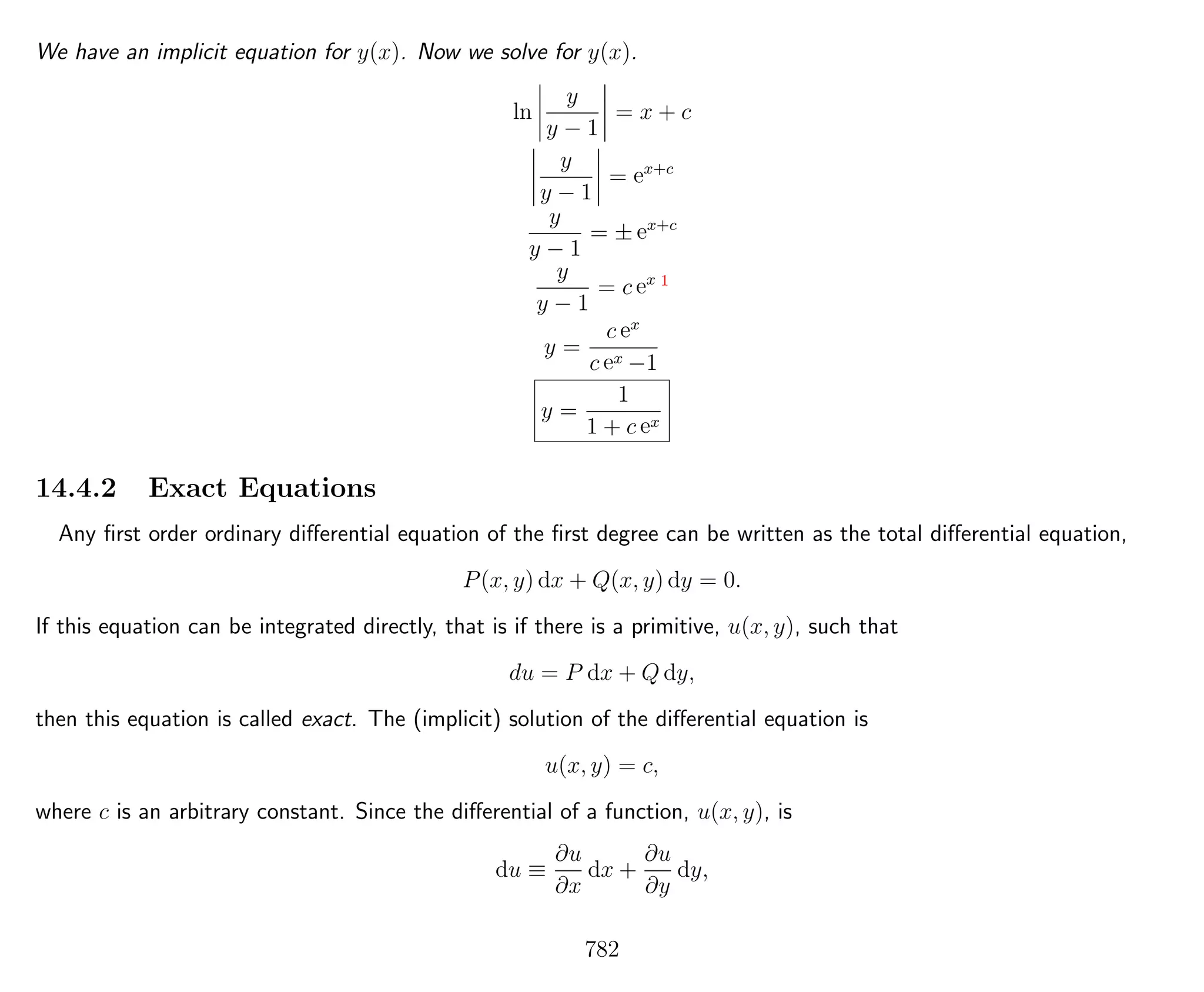 We have an implicit equation for y(x). Now we solve for y(x).
ln
y
y − 1
= x + c
y
y − 1
= ex+c
y
y − 1
= ± ex+c
y
y − 1
= c ex 1
y =
c ex
c ex −1
y =
1
1 + c ex
14.4.2 Exact Equations
Any ﬁrst order ordinary diﬀerential equation of the ﬁrst degree can be written as the total diﬀerential equation,
P(x, y) dx + Q(x, y) dy = 0.
If this equation can be integrated directly, that is if there is a primitive, u(x, y), such that
du = P dx + Q dy,
then this equation is called exact. The (implicit) solution of the diﬀerential equation is
u(x, y) = c,
where c is an arbitrary constant. Since the diﬀerential of a function, u(x, y), is
du ≡
∂u
∂x
dx +
∂u
∂y
dy,
782
 