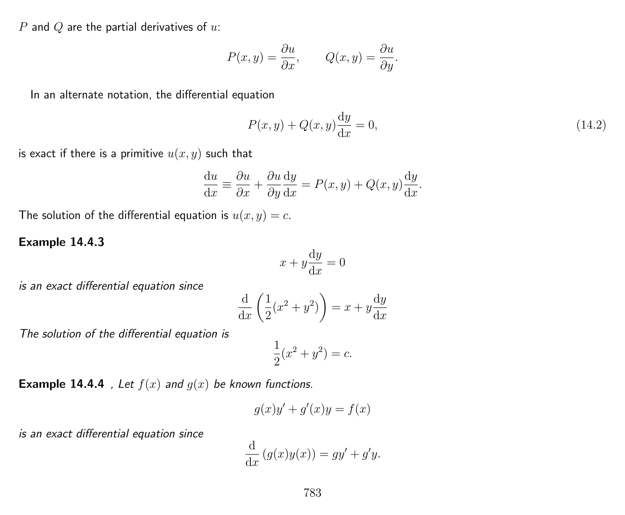 P and Q are the partial derivatives of u:
P(x, y) =
∂u
∂x
, Q(x, y) =
∂u
∂y
.
In an alternate notation, the diﬀerential equation
P(x, y) + Q(x, y)
dy
dx
= 0, (14.2)
is exact if there is a primitive u(x, y) such that
du
dx
≡
∂u
∂x
+
∂u
∂y
dy
dx
= P(x, y) + Q(x, y)
dy
dx
.
The solution of the diﬀerential equation is u(x, y) = c.
Example 14.4.3
x + y
dy
dx
= 0
is an exact diﬀerential equation since
d
dx
1
2
(x2
+ y2
) = x + y
dy
dx
The solution of the diﬀerential equation is
1
2
(x2
+ y2
) = c.
Example 14.4.4 , Let f(x) and g(x) be known functions.
g(x)y + g (x)y = f(x)
is an exact diﬀerential equation since
d
dx
(g(x)y(x)) = gy + g y.
783
 