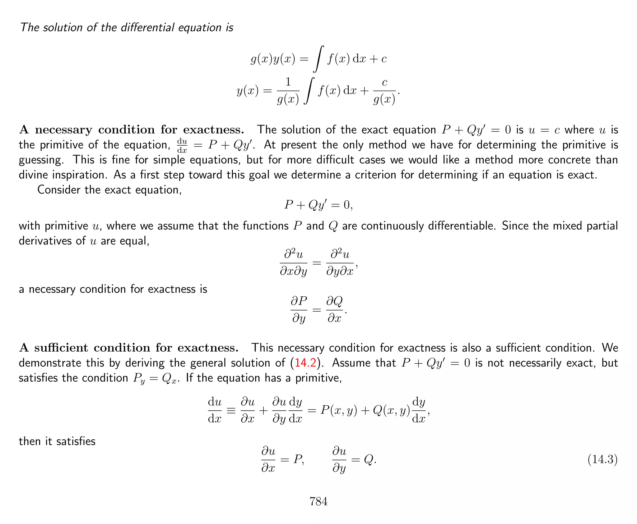 The solution of the diﬀerential equation is
g(x)y(x) = f(x) dx + c
y(x) =
1
g(x)
f(x) dx +
c
g(x)
.
A necessary condition for exactness. The solution of the exact equation P + Qy = 0 is u = c where u is
the primitive of the equation, du
dx
= P + Qy . At present the only method we have for determining the primitive is
guessing. This is ﬁne for simple equations, but for more diﬃcult cases we would like a method more concrete than
divine inspiration. As a ﬁrst step toward this goal we determine a criterion for determining if an equation is exact.
Consider the exact equation,
P + Qy = 0,
with primitive u, where we assume that the functions P and Q are continuously diﬀerentiable. Since the mixed partial
derivatives of u are equal,
∂2
u
∂x∂y
=
∂2
u
∂y∂x
,
a necessary condition for exactness is
∂P
∂y
=
∂Q
∂x
.
A suﬃcient condition for exactness. This necessary condition for exactness is also a suﬃcient condition. We
demonstrate this by deriving the general solution of (14.2). Assume that P + Qy = 0 is not necessarily exact, but
satisﬁes the condition Py = Qx. If the equation has a primitive,
du
dx
≡
∂u
∂x
+
∂u
∂y
dy
dx
= P(x, y) + Q(x, y)
dy
dx
,
then it satisﬁes
∂u
∂x
= P,
∂u
∂y
= Q. (14.3)
784
 