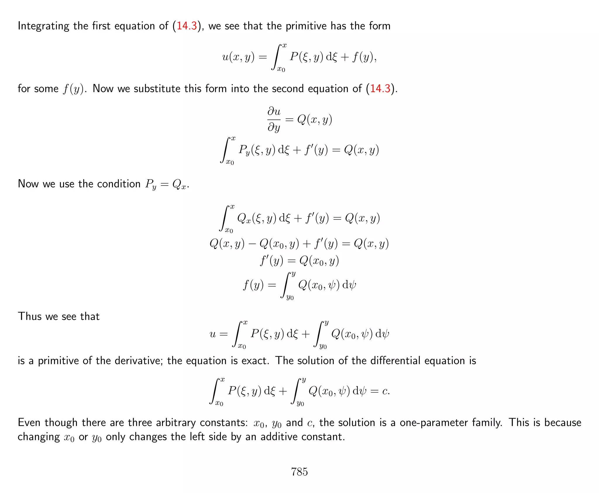 Integrating the ﬁrst equation of (14.3), we see that the primitive has the form
u(x, y) =
x
x0
P(ξ, y) dξ + f(y),
for some f(y). Now we substitute this form into the second equation of (14.3).
∂u
∂y
= Q(x, y)
x
x0
Py(ξ, y) dξ + f (y) = Q(x, y)
Now we use the condition Py = Qx.
x
x0
Qx(ξ, y) dξ + f (y) = Q(x, y)
Q(x, y) − Q(x0, y) + f (y) = Q(x, y)
f (y) = Q(x0, y)
f(y) =
y
y0
Q(x0, ψ) dψ
Thus we see that
u =
x
x0
P(ξ, y) dξ +
y
y0
Q(x0, ψ) dψ
is a primitive of the derivative; the equation is exact. The solution of the diﬀerential equation is
x
x0
P(ξ, y) dξ +
y
y0
Q(x0, ψ) dψ = c.
Even though there are three arbitrary constants: x0, y0 and c, the solution is a one-parameter family. This is because
changing x0 or y0 only changes the left side by an additive constant.
785
 