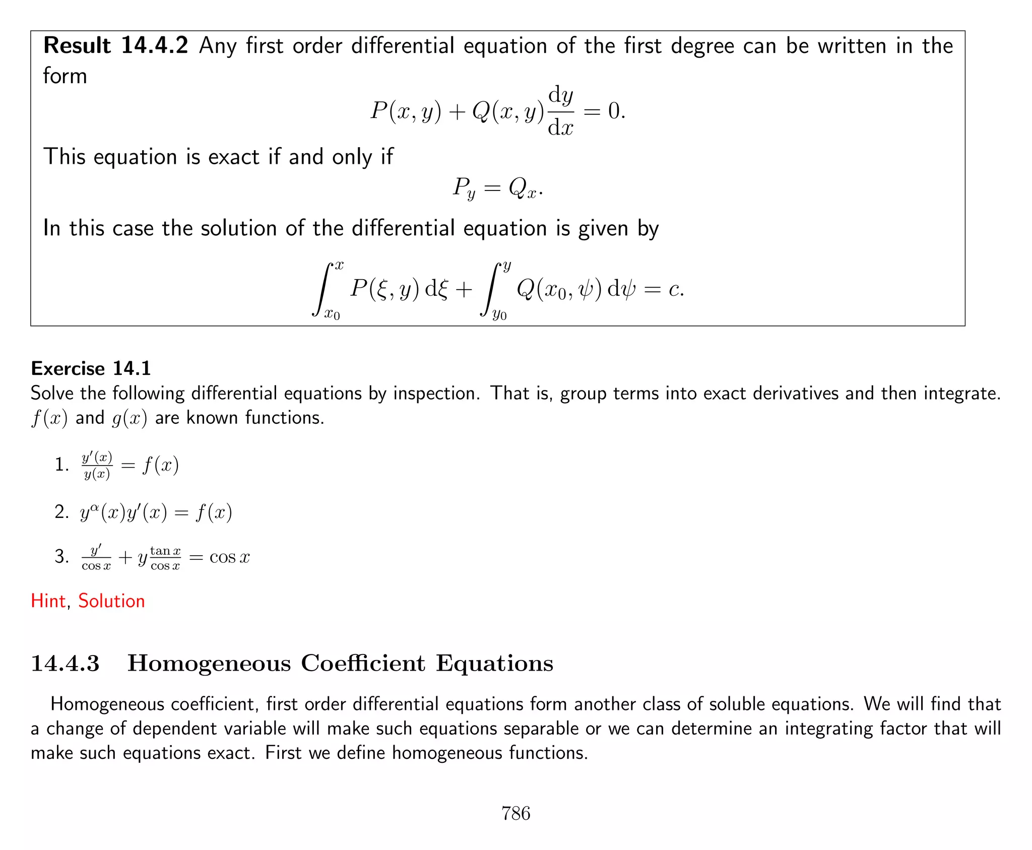 Result 14.4.2 Any ﬁrst order diﬀerential equation of the ﬁrst degree can be written in the
form
P(x, y) + Q(x, y)
dy
dx
= 0.
This equation is exact if and only if
Py = Qx.
In this case the solution of the diﬀerential equation is given by
x
x0
P(ξ, y) dξ +
y
y0
Q(x0, ψ) dψ = c.
Exercise 14.1
Solve the following diﬀerential equations by inspection. That is, group terms into exact derivatives and then integrate.
f(x) and g(x) are known functions.
1. y (x)
y(x)
= f(x)
2. yα
(x)y (x) = f(x)
3. y
cos x
+ ytan x
cos x
= cos x
Hint, Solution
14.4.3 Homogeneous Coeﬃcient Equations
Homogeneous coeﬃcient, ﬁrst order diﬀerential equations form another class of soluble equations. We will ﬁnd that
a change of dependent variable will make such equations separable or we can determine an integrating factor that will
make such equations exact. First we deﬁne homogeneous functions.
786
 