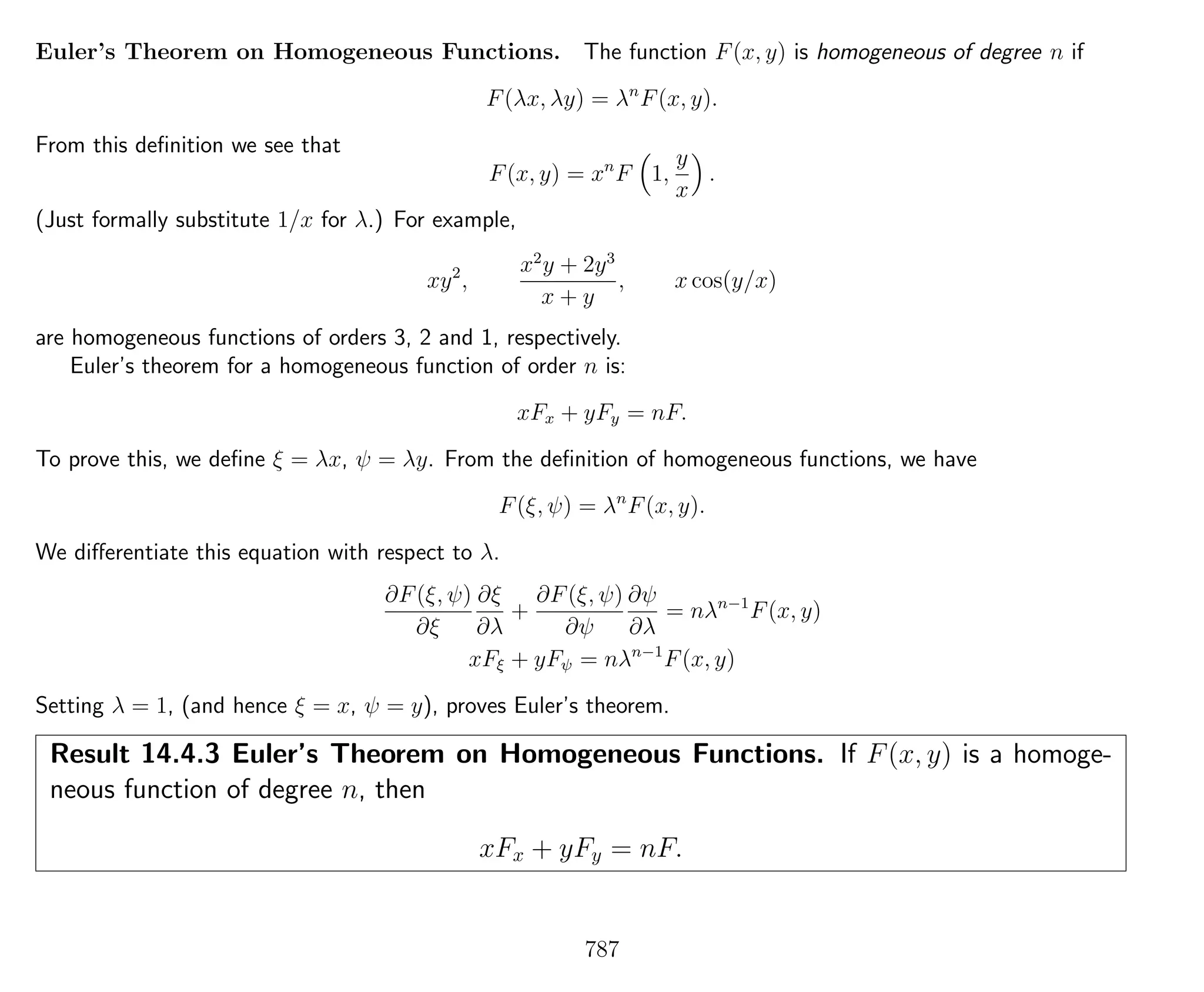 Euler’s Theorem on Homogeneous Functions. The function F(x, y) is homogeneous of degree n if
F(λx, λy) = λn
F(x, y).
From this deﬁnition we see that
F(x, y) = xn
F 1,
y
x
.
(Just formally substitute 1/x for λ.) For example,
xy2
,
x2
y + 2y3
x + y
, x cos(y/x)
are homogeneous functions of orders 3, 2 and 1, respectively.
Euler’s theorem for a homogeneous function of order n is:
xFx + yFy = nF.
To prove this, we deﬁne ξ = λx, ψ = λy. From the deﬁnition of homogeneous functions, we have
F(ξ, ψ) = λn
F(x, y).
We diﬀerentiate this equation with respect to λ.
∂F(ξ, ψ)
∂ξ
∂ξ
∂λ
+
∂F(ξ, ψ)
∂ψ
∂ψ
∂λ
= nλn−1
F(x, y)
xFξ + yFψ = nλn−1
F(x, y)
Setting λ = 1, (and hence ξ = x, ψ = y), proves Euler’s theorem.
Result 14.4.3 Euler’s Theorem on Homogeneous Functions. If F(x, y) is a homoge-
neous function of degree n, then
xFx + yFy = nF.
787
 