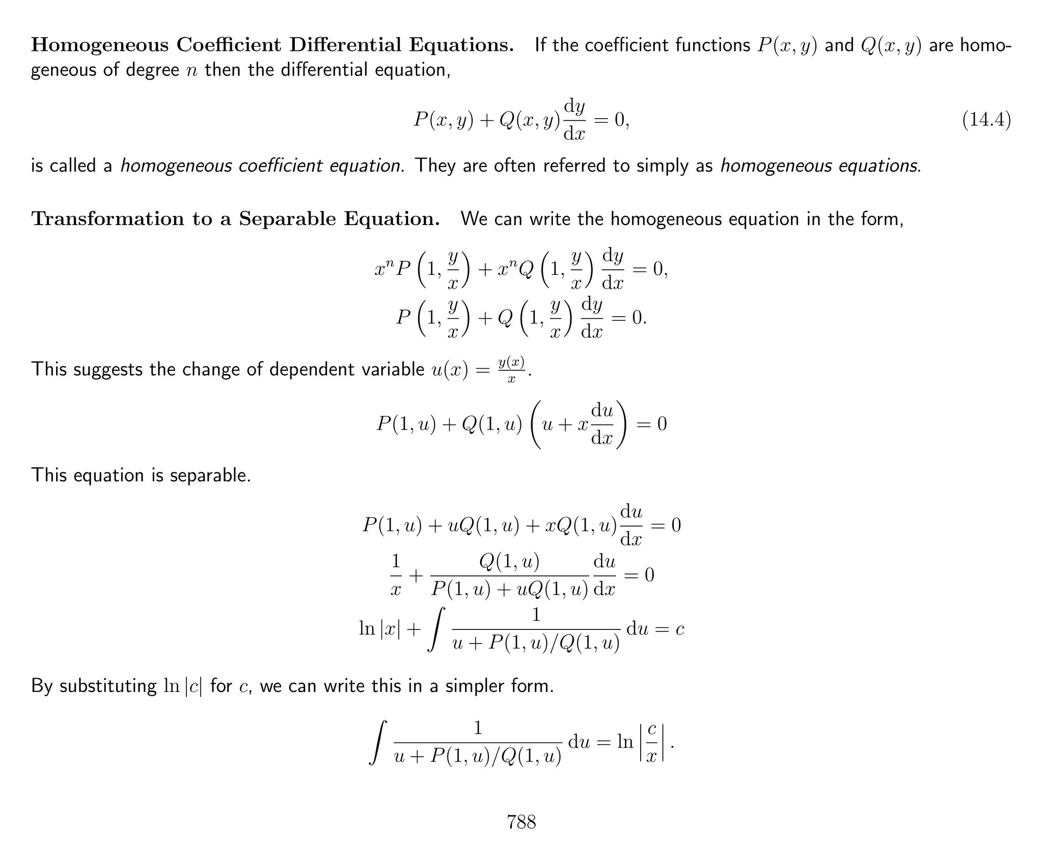 Homogeneous Coeﬃcient Diﬀerential Equations. If the coeﬃcient functions P(x, y) and Q(x, y) are homo-
geneous of degree n then the diﬀerential equation,
P(x, y) + Q(x, y)
dy
dx
= 0, (14.4)
is called a homogeneous coeﬃcient equation. They are often referred to simply as homogeneous equations.
Transformation to a Separable Equation. We can write the homogeneous equation in the form,
xn
P 1,
y
x
+ xn
Q 1,
y
x
dy
dx
= 0,
P 1,
y
x
+ Q 1,
y
x
dy
dx
= 0.
This suggests the change of dependent variable u(x) = y(x)
x
.
P(1, u) + Q(1, u) u + x
du
dx
= 0
This equation is separable.
P(1, u) + uQ(1, u) + xQ(1, u)
du
dx
= 0
1
x
+
Q(1, u)
P(1, u) + uQ(1, u)
du
dx
= 0
ln |x| +
1
u + P(1, u)/Q(1, u)
du = c
By substituting ln |c| for c, we can write this in a simpler form.
1
u + P(1, u)/Q(1, u)
du = ln
c
x
.
788
 