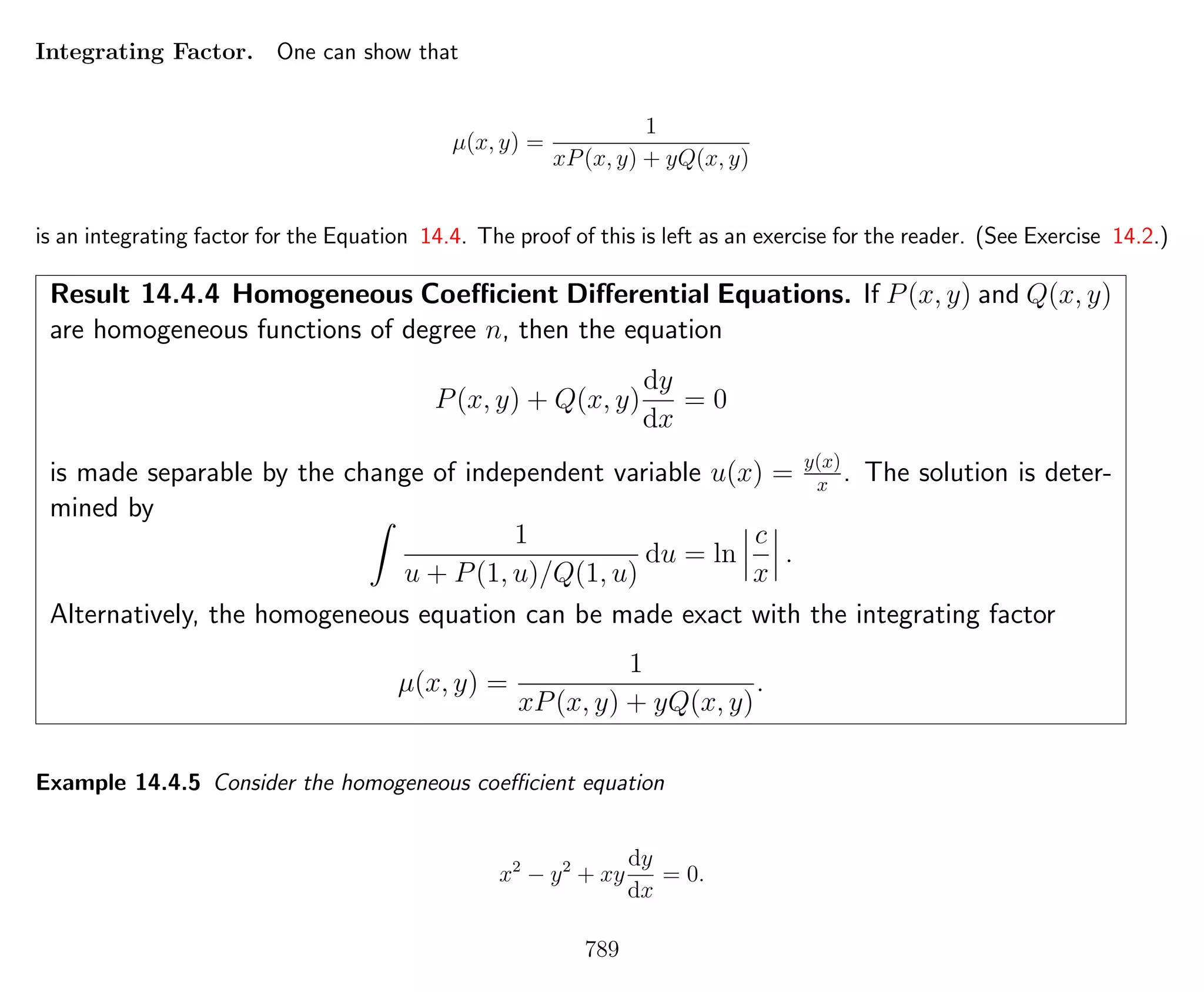Integrating Factor. One can show that
µ(x, y) =
1
xP(x, y) + yQ(x, y)
is an integrating factor for the Equation 14.4. The proof of this is left as an exercise for the reader. (See Exercise 14.2.)
Result 14.4.4 Homogeneous Coeﬃcient Diﬀerential Equations. If P(x, y) and Q(x, y)
are homogeneous functions of degree n, then the equation
P(x, y) + Q(x, y)
dy
dx
= 0
is made separable by the change of independent variable u(x) = y(x)
x . The solution is deter-
mined by
1
u + P(1, u)/Q(1, u)
du = ln
c
x
.
Alternatively, the homogeneous equation can be made exact with the integrating factor
µ(x, y) =
1
xP(x, y) + yQ(x, y)
.
Example 14.4.5 Consider the homogeneous coeﬃcient equation
x2
− y2
+ xy
dy
dx
= 0.
789
 